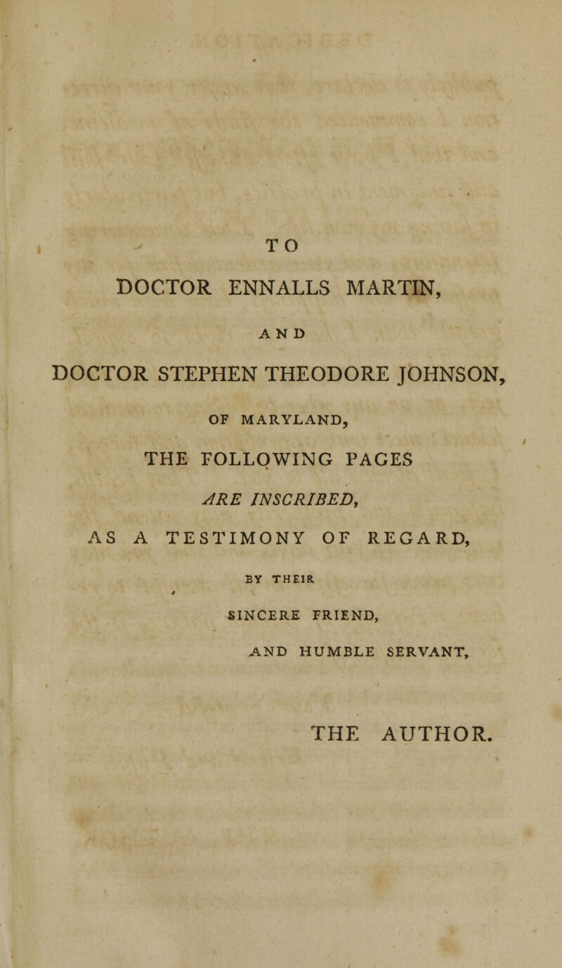 TO DOCTOR ENNALLS MARTIN, AND DOCTOR STEPHEN THEODORE JOHNSON, OF MARYLAND, THE FOLLOWING PAGES ARE INSCRIBED, AS A TESTIMONY OF REGARD, BY THEIR SINCERE FRIEND, AND HUMBLE SERVANT,