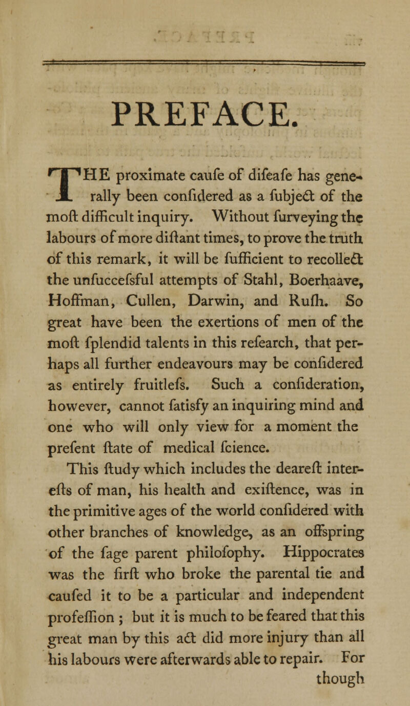 PREFACE. THE proximate caufe of difeafe has gene- rally been confidered as a fubject of the moft difficult inquiry. Without furveying the labours of more diftant times, to prove the truth of this remark, it will be fufficient to recollect the unfuccefsful attempts of Stahl, Boerhaave, Hoffman, Cullen, Darwin, and Rufh. So great have been the exertions of men of the moft fplendid talents in this refearch, that per- haps all further endeavours may be confidered as entirely fruitlefs. Such a confideration, however, cannot fatisfy an inquiring mind and one who will only view for a moment the prefent ftate of medical fcience. This ftudy which includes the deareft inter- efts of man, his health and exiftence, was in the primitive ages of the world confidered with other branches of knowledge, as an offspring of the fage parent philofophy. Hippocrates was the firft who broke the parental tie and eaufed it to be a particular and independent profeflion ; but it is much to be feared that this great man by this act did more injury than all his labours were afterwards able to repair. For though