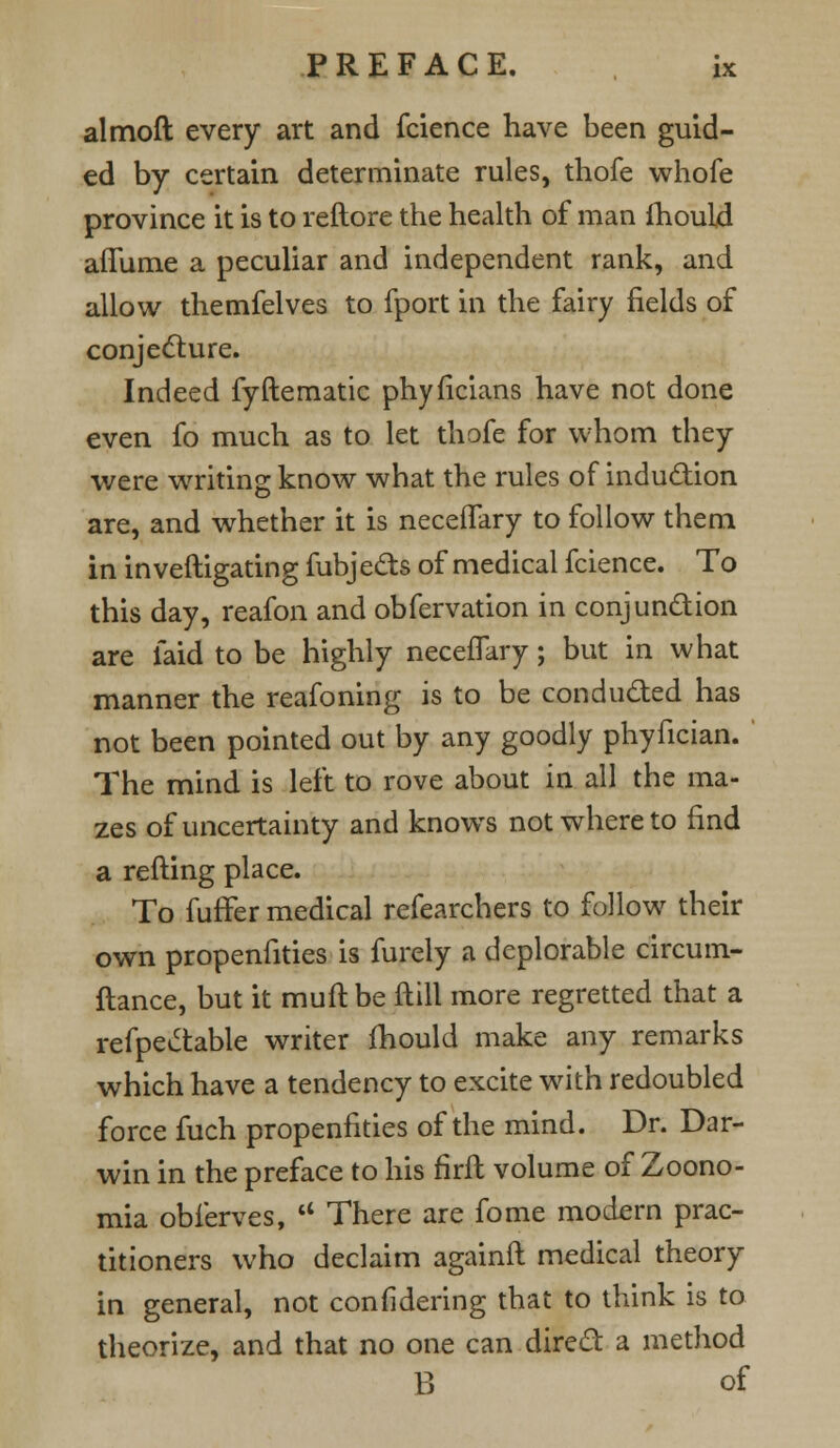 almoft every art and fcience have been guid- ed by certain determinate rules, thofe whofe province it is to reftore the health of man ihould aiTume a peculiar and independent rank, and allow themfelves to fport in the fairy fields of conjecture. Indeed fyHematic phyficians have not done even fo much as to let thofe for whom they were writing know what the rules of induction are, and whether it is neceiTary to follow them in inveftigating fubjects of medical fcience. To this day, reafon and obfervation in conjunction are laid to be highly necefTary; but in what manner the reafoning is to be conducted has not been pointed out by any goodly phyfician. The mind is left to rove about in all the ma- zes of uncertainty and knows not whereto find a retting place. To fuffer medical refearchers to follow their own propenfities is furely a deplorable circum- ftance, but it mull: be ftill more regretted that a refpectable writer Ihould make any remarks which have a tendency to excite with redoubled force fuch propenfities of the mind. Dr. Dar- win in the preface to his flrft volume of Zoono- mia obferves,  There are fome modern prac- titioners who declaim againft medical theory in general, not considering that to think is to theorize, and that no one can direct a method B of