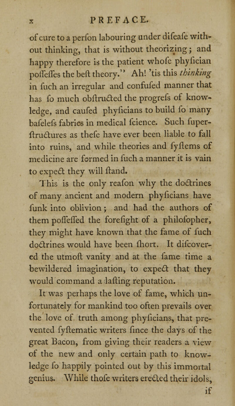 of cure to a perfon labouring under difeafe with- out thinking, that is without theorizing; and happy therefore is the patient whofe phyfician polleffes the beft theory. Ah! 'tis this thinking in fuch an irregular and confufed manner that has fo much obftru&ed the progrefs of know- ledge, and caufed phyficians to build fo many bafelefs fabrics in medical fcience. Such fuper- ftructures as thefe have ever been liable to fall into ruins, and while theories and fyftems of medicine are formed in fuch a manner it is vain to expect they will ftand. This is the only reafon why the doctrines of many ancient and modern phyficians have funk into oblivion; and had the authors of them poffeffed the forefight of a philofopher, they might have known that the fame of fuch doctrines would have been fhort. It difcover- ed the utmoft vanity and at the fame time a bewildered imagination, to expect that they would command a lading reputation. It was perhaps the love of fame, which un- fortunately for mankind too often prevails over the love of truth among phyficians, that pre- vented fyftematic writers fince the days of the great Bacon, from giving their readers a view of the new and only certain path to know- ledge fo happily pointed out by this immortal genius. While thofe writers erected their idols, if