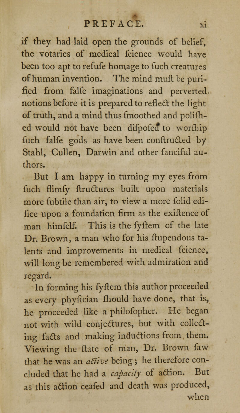 if they had laid open the grounds of belief, the votaries of medical fcience would have been too apt to refufe homage to fuch creatures of human invention. The mind muft be puri- fied from falfe imaginations and perverted, notions before it is prepared to refled the light of truth, and a mind thus fmoothed and polifh- ed would not have been difpofeo* to worfhip fuch falfe gods as have been conftructed by Stabl, Cullen, Darwin and other fanciful au- thors. But I am happy in turning my eyes from fuch flimfy ftructures built upon materials more fubtile than air, to view a more folid edi- fice upon a foundation firm as the exiftence of man himfelf. This is the fyftem of the late Dr. Brown, a man who for his ftupendous ta- lents and improvements in medical fcience, will long be remembered with admiration and regard. In forming his fyftem this author proceeded as every phyfician fhould have done, that is, he proceeded like a philofopher. He began not with wild conjectures, but with collect- ing facts and making inductions from, them. Viewing the ftate of man, Dr. Brown faw that he was an aclive being j he therefore con- cluded that he had a capacity of action. But as this action ceafed and death was produced, when