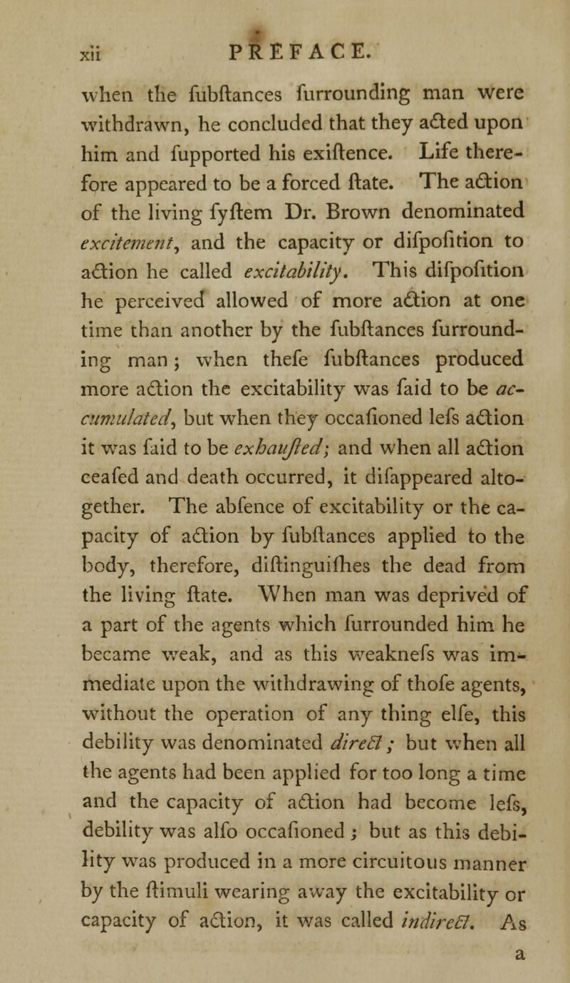 when the fubftances unrounding man were withdrawn, he concluded that they acted upon him and fupported his exiftence. Life there- fore appeared to be a forced ftate. The action of the living fyftem Dr. Brown denominated excitement, and the capacity or difpofition to action he called excitability. This difpofition he perceived allowed of more action at one time than another by the fubftances furround- ing man; when thefe fubftances produced more action the excitability was faid to be ac- cumulated, but when they occasioned lefs action it was faid to be exhaujled; and when all action ceafed and death occurred, it difappeared alto- gether. The abfence of excitability or the ca- pacity of action by fubftances applied to the body, therefore, diftinguifhes the dead from the living ftate. When man was deprived of a part of the agents which furrounded him he became weak, and as this weaknefs was im- mediate upon the withdrawing of thofe agents, without the operation of any thing elfe, this debility was denominated direcl; but when all the agents had been applied for too long a time and the capacity of action had become lefs, debility was alfo occafioned ; but as this debi- lity was produced in a more circuitous manner by the ftimuli wearing away the excitability or capacity of action, it was called indirecl. As