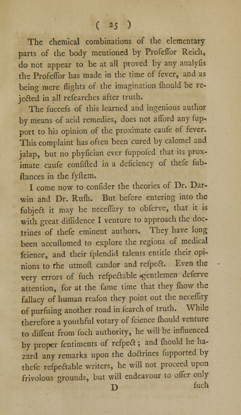 ( *5 ) The chemical combinations of the elementary parts of the body mentioned by Profeffor Reich, do not appear to be at all proved by any analyfis the Profeffor has made in the time of fever, and as being mere flights of the imagination ihould be re- jected in all refearches after truth. The fuccefs of this learned and ingenious author by means of acid remedies, does not afford any fup- port to his opinion of the proximate caufe of fever. This complaint has often been cured by calomel and jalap, but no phyfician ever fuppofed that its prox- imate caufe confifted in a deficiency of thefe fub- ftances in the fyftem. I come now to confider the theories of Dr. Dar- win and Dr. Rum. But before entering into the fubject it may be neceffary to obferve, that it is with great diffidence I venture to approach the doc- trines of thefe eminent authors. They have long been accuflomed to explore the regions of medical fcience, and their fplendid talents entitle their opi- nions to the utmoft candor and refpecl:. Even the very errors of fuch refpe&able .gentlemen deferve attention, for at the fame time that they mow the fallacy of human reafon they point out the neceffity of purfuing another road in fearch of truth. While therefore a youthful votary of fcience mould venture to diffent from fuch authority, he will be influenced by proper fentiments of refpeft ; and fliould he ha- zard any remarks upon the doftrincs fupported by thefe refpettable writers, he will not proceed upon frivolous grounds, but will endeavour to offer only 33 fuch