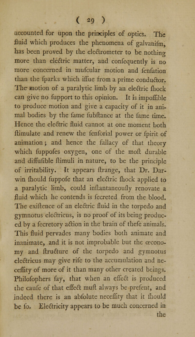 ( *9 ) accounted for upon the principles of optics. The fluid which produces the phenomena of galvanifm, has been proved by the electrometer to be nothing more than ele&ric matter, and confequently is no more concerned in mufcular motion and fenfation than the fparks which iflue from a prime conductor. The motion of a paralytic limb by an electric fhock can give no fupport to this opinion. It is impolTible to produce motion and give a capacity of it in ani- mal bodies by the fame fubftance at the fame time. Hence the ele&ric fluid cannot at one moment both flimulate and renew the fenforial power or fpirit of animation; and hence the fallacy of that theory which fuppofes oxygen, one of the moll durable and diffufible ftimuli in nature, to be the principle of irritability. It appears ftrange, that Dr. Dar- win mould fuppofe that an electric fhock applied to a paralytic limb, could inflantaneoufly renovate a fluid which he contends is fecreted from the blood. The exiflence of an electric fluid in the torpedo and gymnotus electricus, is no proof of its being produc- ed by a fecretory action in the brain of thefe animals. This fluid pervades many bodies both animate and inanimate, and it is not improbable but the cecono- my and ftructure of the torpedo and gymnotus ele&ricus may give rife to the accumulation and ne- ceflity of more of it than many other created beings. Philofophers fay, that when an effect is produced the caufc of that effect mufl always be prefent, and indeed there is an abfolute neceflity that it fliould be fo. Electricity appears to be much concerned in the