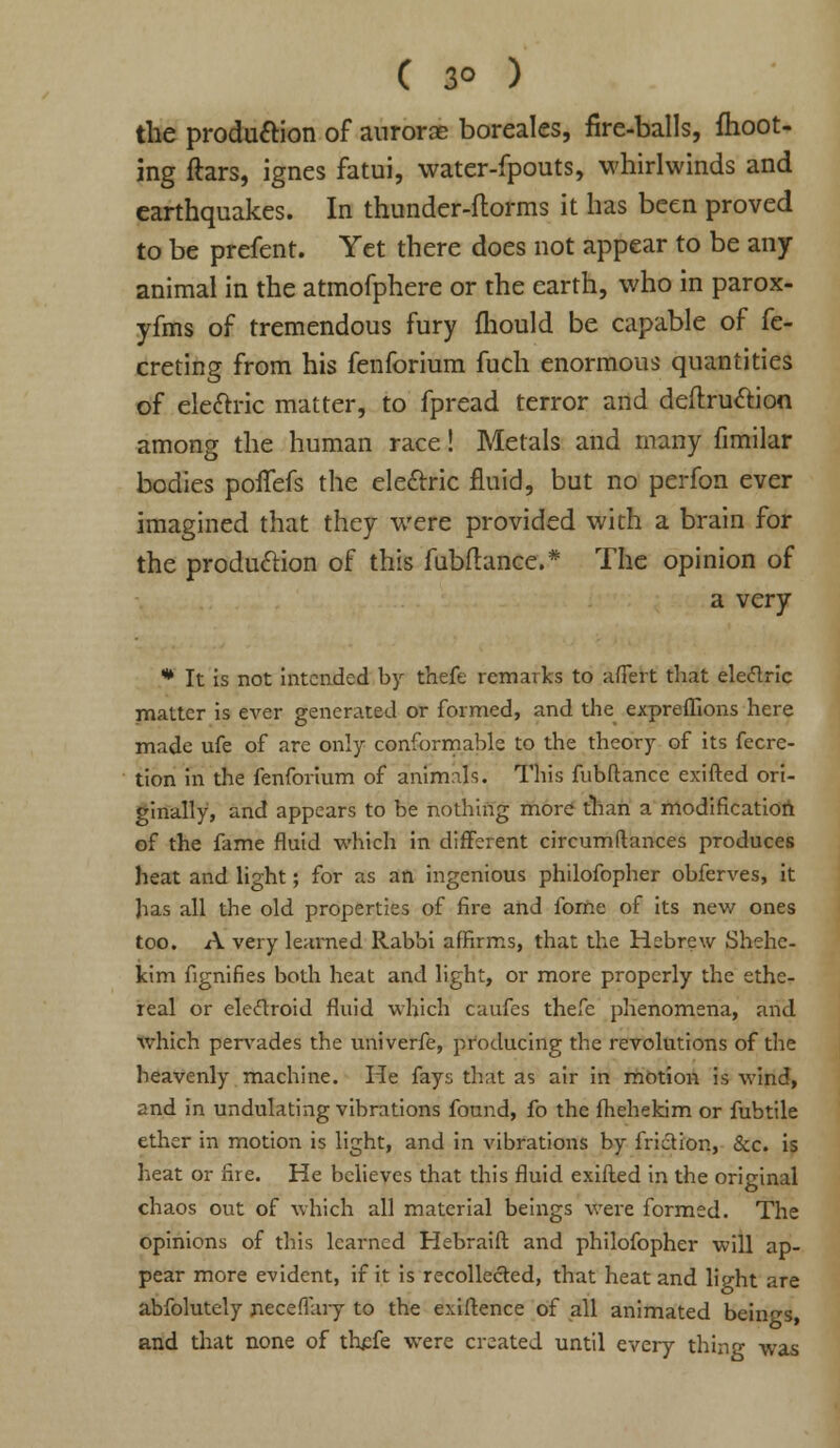 ( 3° ) the production of auroras boreales, fire-balls, ftioot- ing ftars, ignes fatui, water-fpouts, whirlwinds and earthquakes. In thunder-ftorms it has been proved to be prefent. Yet there does not appear to be any animal in the atmofphere or the earth, who in parox- yfms of tremendous fury fhould be capable of fe- creting from his fenforium fuch enormous quantities of electric matter, to fpread terror and deftru&ion among the human race! Metals and many fimilar bodies polfefs the electric fluid, but no perfon ever imagined that they were provided with a brain for the production of this fubflance.* The opinion of a very * It is not intended by thefe remarks to affert that eleftric matter is ever generated or formed, and the expreflions here made ufe of are only conformable to the theory of its fecre- tion in the fenforium of animals. This fubftance exifted ori- ginally, and appears to be nothing more than a modification of the fame fluid which in different circumftances produces heat and light; for as an ingenious philofopher obferves, it has all the old properties of fire and fome of its new ones too. A very learned Rabbi affirms, that the Hebrew Shehc- kim fignifies both heat and light, or more properly the ethe- real or elecfroid fluid which caufes thefe phenomena, and which pervades the univerfe, producing the revolutions of the heavenly machine. He fays that as air in motion is wind, and in undulating vibrations found, fo the fhehekim or fubtile ether in motion is light, and in vibrations by friction, &c. is heat or fire. He believes that this fluid exifted in the original chaos out of which all material beings were formed. The opinions of this learned Hebraift and philofopher will ap- pear more evident, if it is recollected, that heat and light are abfolutely neceffary to the exiftence of all animated beings, and that none of ttefe were created until every thing was