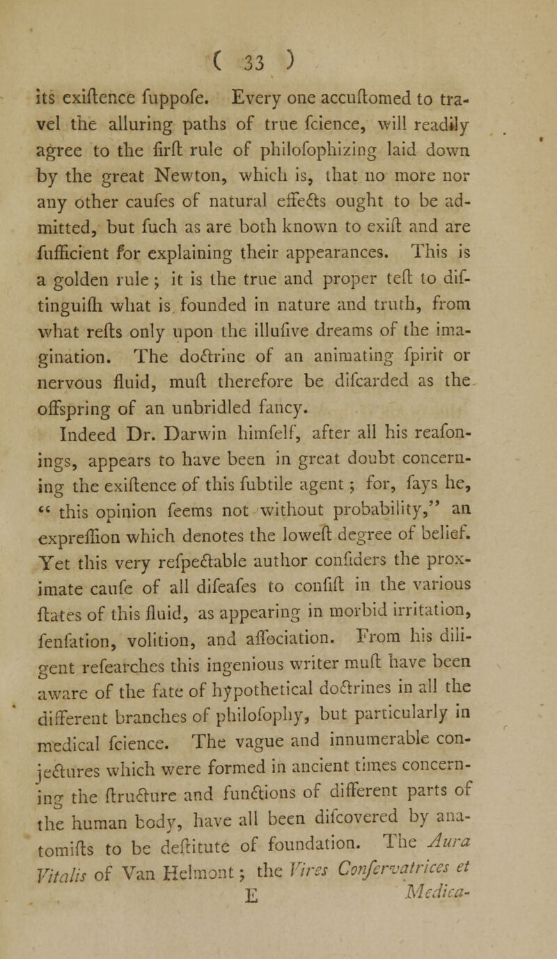 its exigence fuppofe. Every one accuftomed to tra- vel the alluring paths of true fcience, will readily agree to the firft rule of philofophizing laid down by the great Newton, which is, that no more nor any other caufes of natural effects ought to be ad- mitted, but fuch as are both known to exift and are fufficient for explaining their appearances. This is a golden rule ; it is the true and proper tefl to dif- tinguilh what is founded in nature and truth, from what refts only upon the illufive dreams of the ima- gination. The doftrine of an animating fpirit or nervous fluid, mud therefore be difcarded as the offspring of an unbridled fancy. Indeed Dr. Darwin himfelf, after all his reafon- ings, appears to have been in great doubt concern- ing the exiftence of this fubtile agent; for, fays he,  this opinion feems not without probability, an expreflion which denotes the lowefl: degree of belief. Yet this very refpe&able author confiders the prox- imate caufe of all difeafes to confifl: in the various ftates of this fluid, as appearing in morbid irritation, fenfation, volition, and affociation. From his dili- gent refearches this ingenious writer mull have been aware of the fate of hypothetical doctrines in all the different branches of philofophy, but particularly in medical fcience. The vague and innumerable con- jectures which were formed in ancient times concern- ing the ftructure and fungous of different parts of the human body, have all been difcovered by ana- tomifts to be deftitute of foundation. The Aura Vitalis of Van Hehnont; the Vires Confervatrices et ]r Mediai-