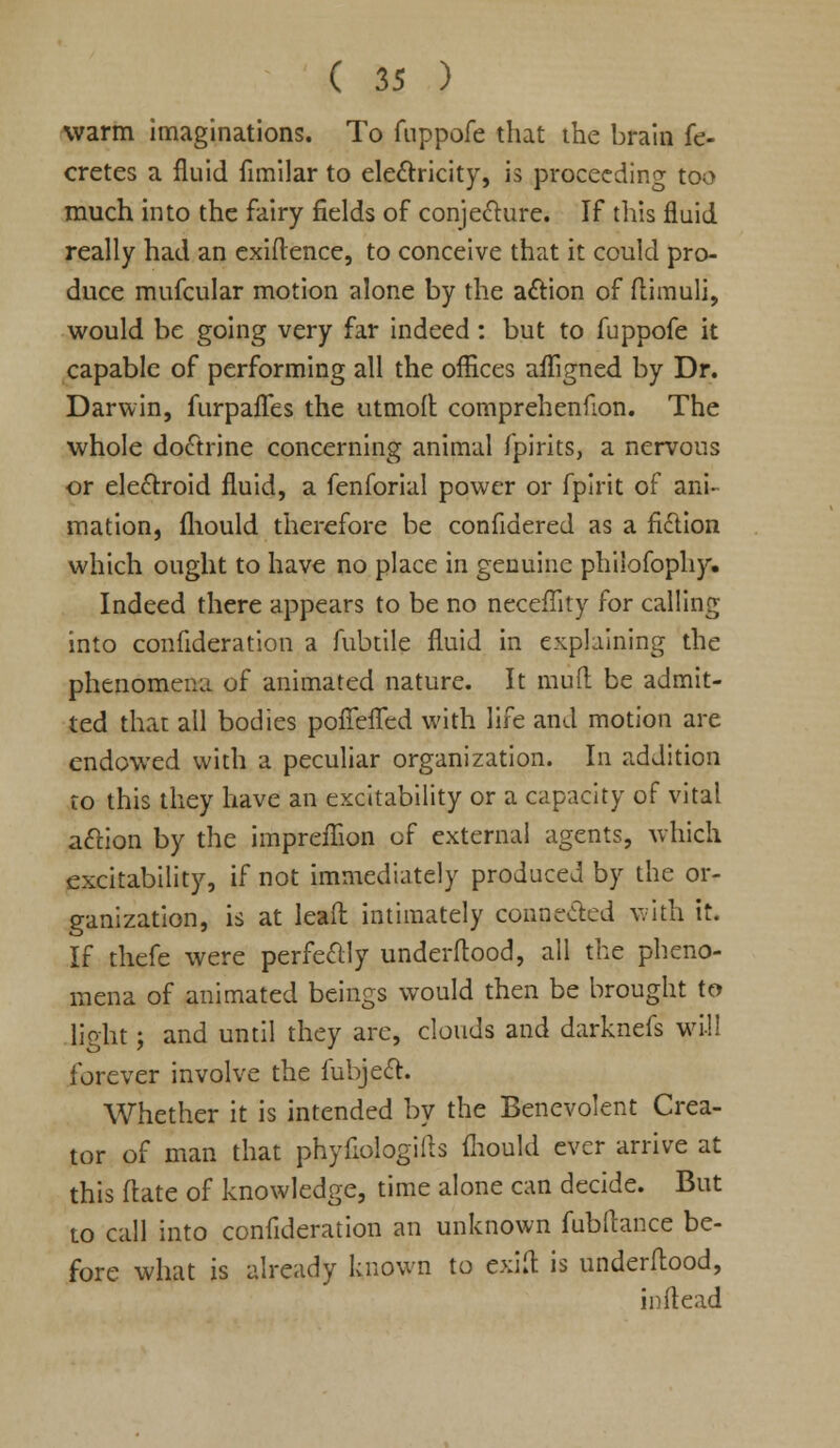 warm imaginations. To fnppofe that the brain fe- cretes a fluid fimilar to electricity, is proceeding too much into the fairy fields of conjecture. If this fluid really had an exiflence, to conceive that it could pro- duce mufcular motion alone by the action of flimuli, would be going very far indeed: but to fuppofe it capable of performing all the offices afligned by Dr. Darwin, furpafles the utmoft comprehenHon. The whole doctrine concerning animal fpirits, a nervous or electroid fluid, a fenforial power or fpirit of ani- mation, fliould therefore be confidered as a fiction which ought to have no place in genuine philofophy. Indeed there appears to be no neceffity for calling into consideration a fubtile fluid in explaining the phenomena of animated nature. It mud be admit- ted that all bodies pofTefTed with life and motion are endowed with a peculiar organization. In addition to this they have an excitability or a capacity of vital action by the impreflion of external agents, which excitability, if not immediately produced by the or- ganization, is at leaft intimately connected with it. If thefe were perfectly underftood, all the pheno- mena of animated beings would then be brought to light; and until they are, clouds and darknefs will forever involve the fubject. Whether it is intended by the Benevolent Crea- tor of man that phyflologiits fliould ever arrive at this ftate of knowledge, time alone can decide. But to call into confideration an unknown fubftance be- fore what is already known to exift is underftood, inflead