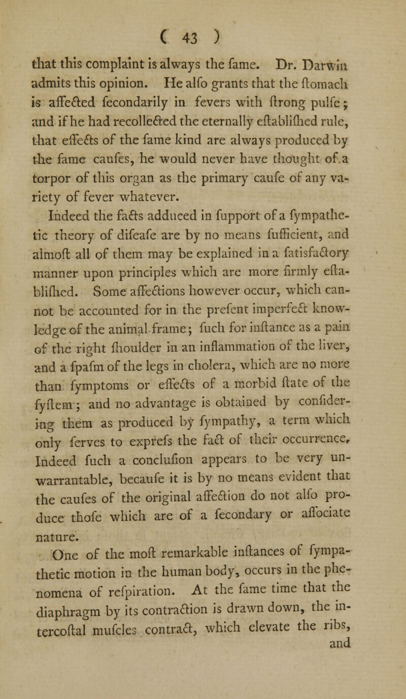 that this complaint is always the fame. Dr. Darwin admits this opinion. He alfo grants that the ftomach is affe&ed fecondarily in fevers with ftrong puife; and if he had recollefted the eternally eftabliflied rule, that effects of the fame kind are always produced by the fame caufes, he would never have thought of.a torpor of this organ as the primary caufe of any va- riety of fever whatever. Indeed the facts adduced in fupport of a fympathe- tic theory of difeafe are by no means fufficient, and almoft all of them may be explained in a (atisfactory manner upon principles which are more firmly efta- bliflied. Some affections however occur, which can- not be accounted for in the prefent imperfect know- ledge of the animal frame; fuch for iuftance as a pain of the right ftioulder in an inflammation of the liver, and a fpafm of the legs in cholera, which are no more than fymptoms or effects of a morbid ftate of the fyflem; and no advantage is obtained by confider- ing them as produced by fympathy, a term which only ferves to exprefs the faft of their occurrence. Indeed fuch a conclufion appears to be very un- warrantable, becaufe it is by no means evident that the caufes of the original affection do not alfo pro- duce thofe which are of a fecondary or affociate nature. One of the mod remarkable inflances of fympa- thetic motion in the human body, occurs in the phe- nomena of refpiration. At the fame time that the diaphragm by its contraftion is drawn down, the m- tercoftal mufcles contract, which elevate the ribs, and