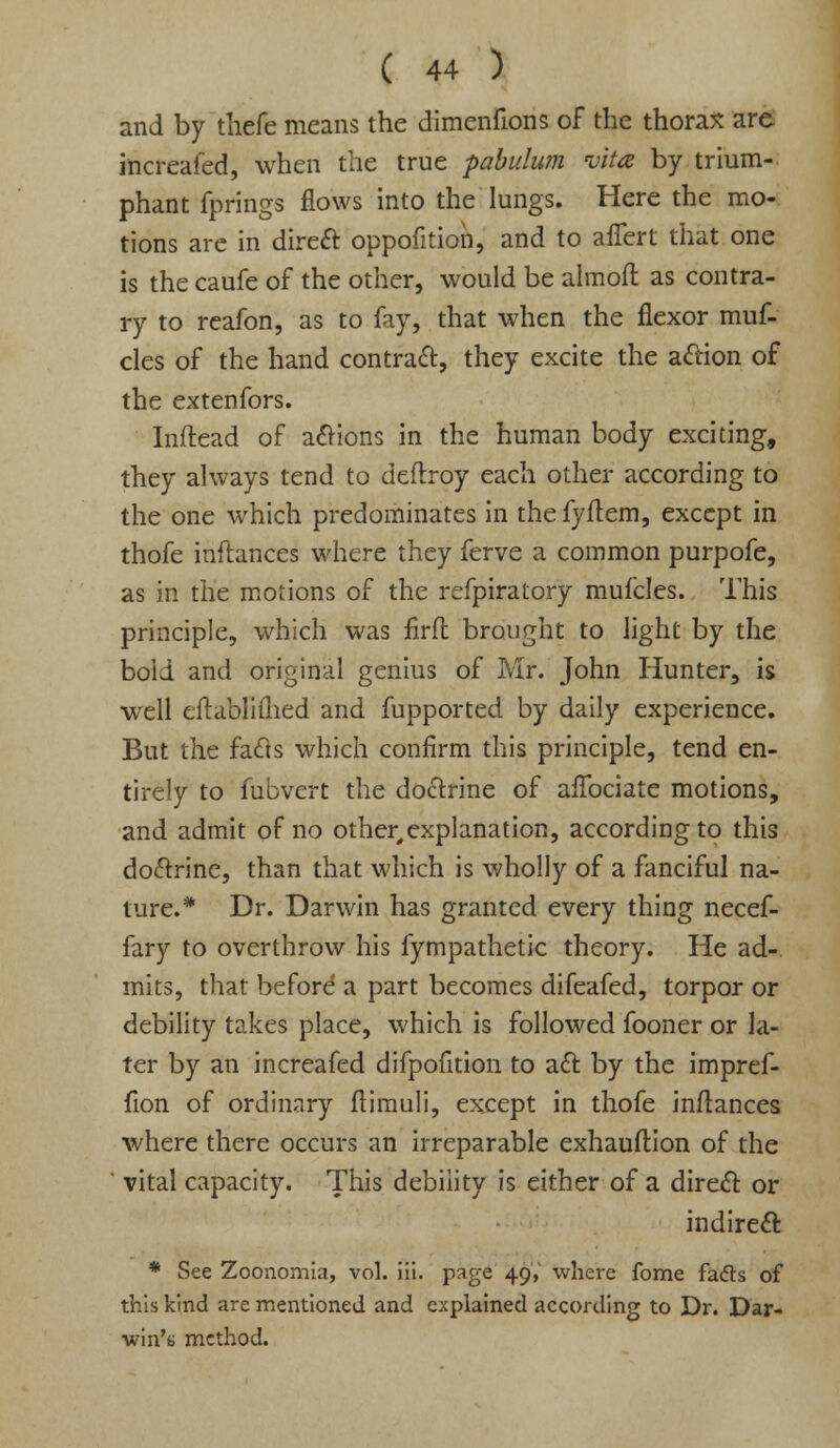 and by thefe means the dimenfions of the thorax are increafed, when the true pabulum vita by trium- phant fprings flows into the lungs. Here the mo- tions are in direct oppofition, and to affert that one is the caufe of the other, would be almofl as contra- ry to reafon, as to fay, that when the flexor muf- cles of the hand contract, they excite the action of the extenfors. Inftead of actions in the human body exciting, they always tend to deftroy each other according to the one which predominates in the fyftem, except in thofe inftances where they ferve a common purpofe, as in the motions of the refpiratory mufcles. This principle, which was firfl brought to light by the bold and original genius of Mr. John Hunter, is well eflabliihed and fupported by daily experience. But the facts which confirm this principle, tend en- tirely to fubvert the doctrine of afTociate motions, and admit of no other,explanation, according to this doctrine, than that which is wholly of a fanciful na- ture.* Dr. Darwin has granted every thing necef- fary to overthrow his fympathetic theory. He ad- mits, that before a part becomes difeafed, torpor or debility takes place, which is followed fooner or la- ter by an increafed difpofition to act by the impref- fion of ordinary ftimuli, except in thofe inftances where there occurs an irreparable exhauftion of the vital capacity. This debility is either of a direct or indirect * See Zoonomia, vol. iii. page 49V where fome facts of this kind are mentioned and explained according to Dr. Dar- win's method.