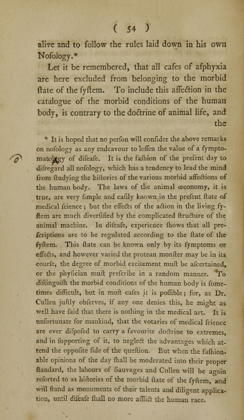 alive and to follow the rules laid down in his own Nofology.* Let it be remembered, that all cafes of afphyxia are here excluded from belonging to the morbid ftate of the fyftem. To include this affe&ion in the catalogue of the morbid conditions of the human body, is contrary to the do&rine of animal life, and the * It is hoped that no perfon will confider the above remarks on nofology as any endeavour to lefTen the value of a fympto- /^ matollgy of difeafe. It is the fafhion of the prefent day to difregard all nofology, which has a tendency to lead the mind from fludying the hiftories of the various morbid affections of the human body. The laws of the animal ceconomy, it is true, are very fimple and eafdy known in the prefent ftate of medical fcience; but the effects of the action in the living fy- ftem are much diverfified by the complicated ftructure of the animal machine. In difeafe, experience fhows that all pre- fcriptions are to be regulated according to the ftate of the fyftem. This ftate can be known only by its fymptoms or effects, and however varied the protean monfter may be in its Courfe, the degree of morbid excitement mull be afcertained, or the phyfician muft prefcribe in a random manner. To diftinguifh the morbid conditions of the human body is fome- times difficult, but in moft cafes it is poffible; for, as Dr. Cullen juftly obferves, if any one denies this, he might as well have faid that there is nothing in the medical art. It is unfortunate for mankind, that the votaries of medical fcience are ever difpofed to carry a favourite doctrine to extremes, and in fupporting of it, to neglect the advantages which at- tend the oppofite fide of the queftion. But when the fafhion- able opinions of the day fhall be moderated into their proper ftandard, the labours of Sauvages and Cullen will be again reforted to as hiftories of the morbid ftate of the fyftem, and will ftand as monuments of their talents and diligent applica- tion, until difeafe fhall no more afflict the human race.