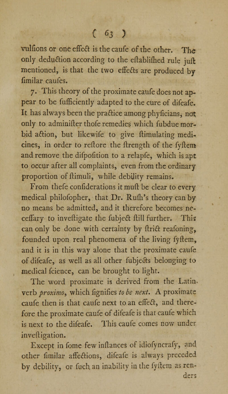 vulfions or one effect is the caufe of the other. The only deduction according to the eftablifhed rule jufl mentioned, is that the two effects are produced by fimilar caufes. 7. This theory of the proximate caufe does not ap- pear to be fufficiently adapted to the cure of difeafe. It has always been the practice among phyficians, not only to adminifter thofe remedies which fubdue mor- bid action, but likewife to give Simulating medi- cines, in order to reftore the flrength of the fyftem and remove the difpofition to a relapfe, which is ape to occur after all complaints, even from the ordinary proportion of ftimuli, while debility remains. From thefe confiderations it muft be clear to every medical philofopher, that Dr. RuuYs theory can by no means be admitted, and it therefore becomes ne- ceffary to inveftigate the fubject flill further. This can only be done with certainty by ftrict reafoning, founded upon real phenomena of the living fyftem, and it is in this way alone that the proximate caufe of difeafe, as well as all other fubjeets belonging to medical fcience, can be brought to light. The word proximate is derived from the Latin, verb proximo, which fignifies to be next. A proximate caufe then is that caufe next to an effect, and there- fore the proximate caufe of difeafe is that caufe which is next to the difeafe. This caufe comes now under inveftigation. Except in fome few inftances of idiofyncrafy, and other fimilar affections, difeafe is always preceded by debility, or fuch an inability in the fyftem as ren- ders