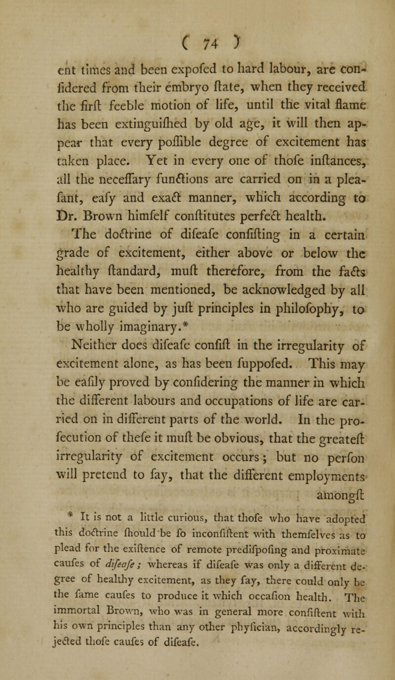 cat times and been expofed to hard labour, are con- fidered from their embryo ftate, when they received the firft feeble motion of life, until the vital flame has been extinguifhed by old age, it will then ap- pear that every poffible degree of excitement has taken place. Yet in every one of thofe inftances, all the neceffary functions are carried on in a plea- fant, eafy and exact manner, which according to Dr. Brown himfelf conftitutes perfect: health. The doctrine of difeafe confuting in a certain grade of excitement, either above or below the healthy ftandard, mull therefore, from the facts that have been mentioned, be acknowledged by all who are guided by juft principles in philofophy, to be wholly imaginary.* Neither does difeafe confift in the irregularity of excitement alone, as has been fuppofed. This may be eafily proved by confidering the manner in which the different labours and occupations of life are car- ried on in different parts of the world. In the pro- fecution of thefe it muff be obvious, that the greateff irregularity of excitement occurs; but no perfon will pretend to fay, that the different employments amongft * It Is not a little curious, that thofe who have adopted this doctrine fhould be fo inconfiftent with themfelves as to plead for the exiftence of remote predifpofing and proximate caufes of difeafe ; whereas if difeafe was only a different de- gree of healthy excitement, as they fay, there could only he the fame caufes to produce it which occafion health. The immortal Brown, who was in general more confident with his own principles than any other phyfician, accordingly re- jected thofe caufes of difeafe.