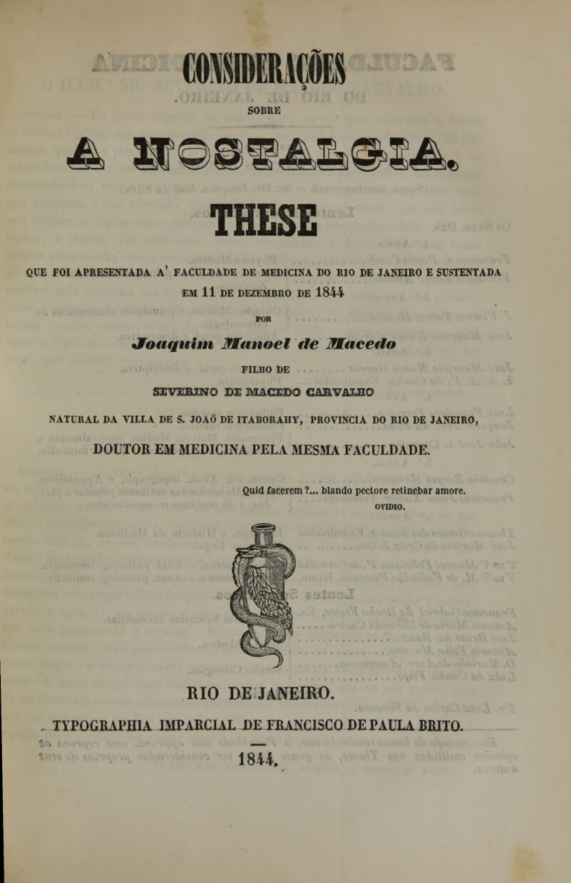 SOBRE THESE O.UE FOI APRESENTADA A FACULDADE DE MEDICINA DO BIO DE JANEIRO E SUSTENTADA EM 11 DE DEZEMBRO DE 1844 POR Joaquim Manoel de Macedo FILHO DE SlVEBJTí O DE MACEDO G&MM&2MO NATURAL DA VILLA DE S. JOAÕ DE ITABORAHY, PROVÍNCIA DO RIO DE JANEIRO, DOUTOR EM MEDICINA PELA MESMA FACULDADE. Quid facerem ?... blando pectore retinebar amorc. OVÍDIO. RIO DE JANEIRO. TYPOGRAPHIA IMPARCIAL DE FRANCISCO DE PAULA BRITO. 18U.