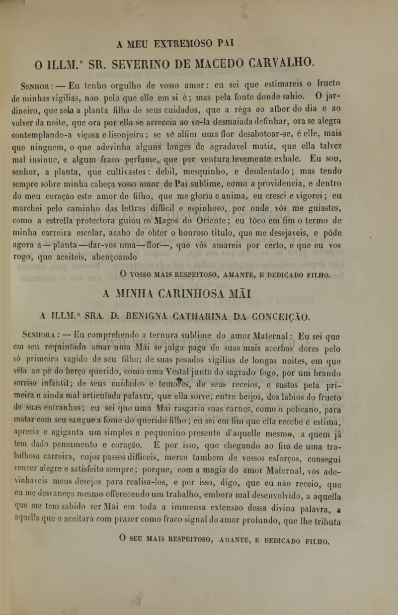 A MEU EXTREMOSO PAI O ILLM.0 SR. SEVERINO DE MACEDO CARVALHO. Senhor: —Eu tenho orgulho de vosso amor: eu sei que estimareis o íructo de minhas vigílias, nao pelo que elle em si é; mas pela fonte donde sahio. O jar- dineiro, que zela a planta filha de seus cuidados, que a rega ao albor do dia e ao volver da noite, que ora por ella se arreceia ao ve-la desmaiada definhar, ora se alegra contemplando-a viçosa e lisonjeira ; se vê alfim uma flor desabotoar-se, é elle, mais que ninguém, o que adevinha alguns longes de agradável matiz, que ella talvez mal insinue, e algum fraco perfume, que por ventura levemente exhale. Eu sou, senhor, a planta, que cultivastes: débil, mesquinho, e desalentado; mas tendo sempre sobre minha cabeça vosso amor de Pai sublime, como a providencia, e dentro do meu coração este amor de filho, que me gloria e anima, eu cresci e vigorei; eu marchei pelo caminho das lettras difticil e espinhoso, por onde vós me guiastes, como a estrella protectora guiou os Magos do Oriente; eu toco em fim o termo de minha carreira escolar, acabo de obter o honroso titulo, que me desejáveis, e pôde agora a—planta—dar-vos uma—flor—, que vós amareis por certo, e que eu vos rogo, que aceiteis, abençoando O VOSSO 31 AIS RESPEITOSO, AMANTE, E DEDICADO FILHO. A MINHA CARINHOSA MÃI A ILLM.a SRA. D. BENIGNA CATHARÍNA DA CONCEIÇÃO. Senhora: — Eu comprehendo a ternura sublime do amor Maternal: Eu sei que em seu requintado amar uma Mãi se julga paga de suas mais acerbas dores pelo só primeiro vagido de seu filho; de suas pesadas vigílias de longas noites, em que vela ao pé do berço querido, como uma Vestal junto do sagrado fogo, por um brando sorriso infantil; de seus cuidados e temores, de seus receios, e sustos pela pri- meira e ainda mal articulada palavra, que ella sorve, entre beijos, dos lábios do frueto de suas entranhas; eu sei que uma Mãi rasgaria suas carnes, como o pelicano, para matar com seu sangue a fome do querido filho j eu sei em (iin que ella recebe e estima, aprecia c agiganta um simples e pequenino presente daquelle mesmo, a quem já tem dado pensamento e coração. É por isso, que chegando ao fim de uma tra- balhosa carreira, cujos passos difficeis, mercê também de vossos esforços, consegui vencer alegre e satisfeito sempre; porque, com a magia do amor Maternal, vós ade- vinhaveis meus desejos para realisa-los, e por isso, digo, que eu não receio, que eu me desvaneço mesmo oflerecendo um trabalho, embora mal desenvolvido, a aquella que me tern sabido ser Mãi cm toda a immensa extensào dessa divina palavra, a aquella que o aceitará com prazer como fraco signal do amor profundo, que lhe tributa O SEU MAIS RESPEITOSO, AMANTE, E DEDICADO FILHO.