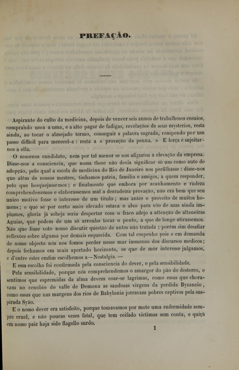 PREFAÇÃO. Aspirante do culto da medicina, depois de vencer seis annos de trabalhosos ensaios, comprando unia a uma, e a alto pagar de fadigas, revelações de seus mysterios, resta ainda, ao tocar o almejado termo, conseguir a palavra sagrada, rompendo por um passo difficil para merecel-a : resta a « provação da penna. » E íorça é sujeitar- nos a cila. O somenos candidato, nem por tal menor se nos afigurou a elevação da empresa. Disse-nos a consciência, que nossa these não devia significar só um como auto de adopção, pelo qual a escola de medicina do Rio de Janeiro nos perfilhasse : disse-nos que além de nossos mestres, tínhamos pátria, família e amigos, a quem responder, pelo que bosquejássemos; e finalmente que embora por acanhamento e rudeza comprehendcssemos e elaborássemos mal a derradeira provação, não era bem que seu único motivo fosse o interesse de um titulo; mas antes o proveito de muitos ho- mens ; e que se por certo assas elevado estava o alvo para vôo de azas ainda im- plumes, gloria já sobeja seria despertar com o fraco adejo a attenção de altaneiras Águias, que podem de um só arroubo tocar o ponto, a que de longe atirássemos. Não que fosse voto nosso discutir questão de antes não tratada ; porém sim desafiar reflexões sobre alguma por demais esquecida. Com tal empenho pois e em demanda de nosso objecto nós nos fomos perder nesse mar immenso dos discursos médicos; depois fechamos em mais apertado horizonte, os que de mór interesse julgamos, e d'entre estes emfim escolhemos a—Nostalgia.— E essa escolha foi confirmada pela consciência do dever, e pela sensibilidade. Pela sensibilidade, porque nós comprehendemos o amargor do pão do desterro, e sentimos que espremidas da alma devem coar-se lagrimas, como essas que chora- vam no cenóbio do valle de Demona as saudosas virgens da perdida Byzancio , como essas que nas margens dos rios de Babylonia jorravam pobres captivos pela sus- pirada Syão. E o nosso dever era satisfeito, porque tomávamos por mote uma enfermidade sem- pre cruel, e não poucas vezes fatal, que tem ceifado victimas sem conta, e quiçá em nosso paiz haja sido flagello surdo.