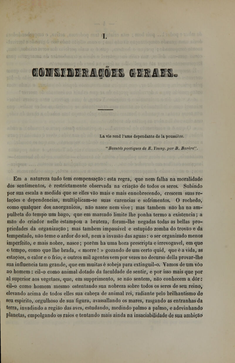 ni: La vie rend 1'ame dependante de la poussière. Beautés poetiques de E. Ysung.por B. Barère. Em a natureza tudo tem compensação: esta regra, que nem falha na moralidade dos sentimentos, é restrictamente observada na criação de todos os seres. Subindo por sua escala a medida que se elles vão mais e mais ennobrecendo, crescem suas re- lações e dependências, multiplicam-se suas carências e sofrimentos. O rochedo, como qualquer dos anorganicos, não nasce nem vive ; mas também não ha na am- pulheta do tempo um bago, que em marcado limite lhe ponha termo a existência; a mão do criador nelle estampou a bruteza, foram-lhe negadas todas as bellas pro- priedades da organização ; mas também impassível e estúpido zomba do trovão e da tempestade, não teme o ardor do sol, nem a invasão das aguas: o ser organizado menos imperfeito, e mais nobre, nasce; porém ha uma hora prescripta e irrevogável, em que o tempo, como que lhe brada, « morre! » gozando de um certo quid, que é a vida, as estações, o calor e o frio, e outros mil agentes vem por vezes no decurso delia provar-lhe sua influencia tam grande, que em muitas é sobeja para extinguil-o. Vamos de um vôo ao homem : eil-o como animal dotado da faculdade de sentir, e por isso mais que por ai superior aos vegetaes, que, em supprimento, se não sentem, não conhecem a dor: eil-o como homem mesmo ostentando sua nobreza sobre todos os seres de seu reino, elevando acima de todos elles sua cabeça de animal rei, radiante pelo brilhantismo de seu espirito, orgulhoso de sua figura, avassallando os mares, rasgando as entranhas da terra, invadindo a região das aves, estudando, medindo palmo a palmo, e adevinhando planetas, empolgando os raios e tentando mais ainda na insaciabilidade de sua ambição