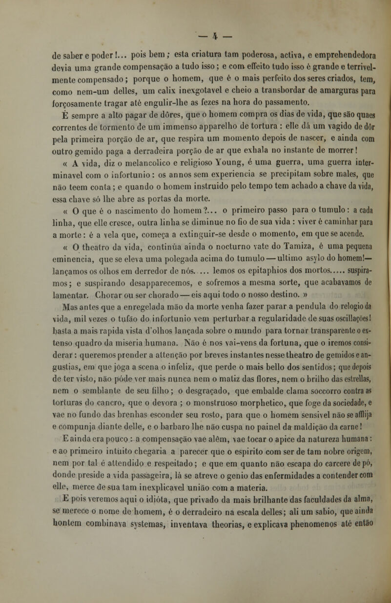 de saber e poder!... pois bem; esta criatura tam poderosa, activa, c emprehendedora devia uma grande compensação a tudo isso; e com effeito tudo isso e grande e terrivel- mente compensado; porque o homem, que é o mais perfeito dos seres criados, tom, como nem-um delles, um cálix inexgotavel e cheio a transbordar de amarguras para forçosamente tragar até engulir-lhe as fezes na hora do passamento. É sempre a alto pagar de dores, que o homem compra os dias de vida, que são quaes correntes de tormento de um immenso apparelho de tortura : elle dá um vagido de dôr pela primeira porção de ar, que respira um momento depois de nascer, c ainda com outro gemido paga a derradeira porção de ar que exhala no instante de morrer! « A vida, diz o melancólico e religioso Young, é uma guerra, uma guerra inter- minável com o infortúnio: os annos sem experiência se precipitam sobre males, que não teem conta; e quando o homem instruído pelo tempo tem achado a chave da vida, essa chave só lhe abre as portas da morte. « O que é o nascimento do homem?... o primeiro passo para o tumulo: a cada linha, que elle cresce, outra linha se diminue no fio de sua vida : viver 6 caminhar para a morte: é a vela que, começa a extinguir-se desde o momento, em que se acende. « O theatro da vida, continua ainda o nocturno vate do Tamiza, é uma pequena eminência, que se eleva uma polegada acima do tumulo — ultimo asylo do homem!— lançamos os olhos em derredor de nós lemos os epitaphios dos mortos..,., suspira- mos; e suspirando desapparecemos, e sofremos a mesma sorte, que acabávamos de lamentar. Chorar ou ser chorado — eis aqui todo o nosso destino. » Mas antes que a enregelada mão da morte venha fazer parar a pêndula do relógio da vida, mil vezes o tufão do infortúnio vem perturbar a regularidade de suas oscillaçõesl basta a mais rápida vista d'olhos lançada sobre o mundo para tornar transparente o ex- tenso quadro da miséria humana. Não ê nos vai-vens da fortuna, que o iremos consi- derar : queremos prender a altenção por breves instantes nesse theatro de gemidos e an- gustias, em que joga a scena o infeliz, que perde o mais bello dos sentidos; que depois de ter visto, não pôde ver mais nunca nem o matiz das flores, nem o brilho das estrellas, nem o semblante de seu filho; o desgraçado, que embalde clama soccorro contra as torturas do cancro, que o devora ; o monstruoso morphetico, que foge da sociedade, e vae no fundo das brenhas esconder seu rosto, para que o homem sensivel não se afílija e compunja diante delle, e o bárbaro lhe não cuspa no painel da maldição da carne! E ainda era pouco : a compensação vae além, vae tocar o ápice da natureza humana: e ao primeiro intuito chegaria a parecer que o espirito com ser de tam nobre origem, nem por tal é attendido e respeitado; e que em quanto não escapa do cárcere de pó, donde preside a vida passageira, lá se atreve o génio das enfermidades a contender com elle, mercê de sua tam inexplicável união com a matéria. E pois veremos aqui o idiota, que privado da mais brilhante das faculdades da alma, se merece o nome de homem, é o derradeiro na escala delles; ali um sábio, que ainda hontem combinava systemas, inventava theorias, e explicava phenomenos até então