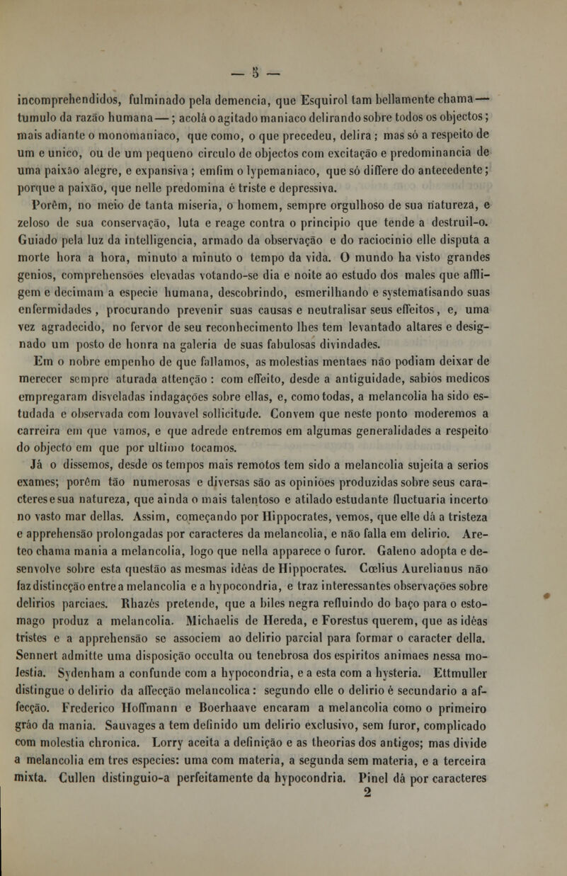 incomprehendidos, fulminado pela demência, que Esquirol tam bellamente cbama — tumulo da razão humana—; acolá o agitado maníaco delirando sobre todos os objectos; mais adiante o monomaniaco, que como, o que precedeu, delira; mas só a respeito de um e único, ou de um pequeno circulo de objectos com excitação e predominância de uma paixão alegre, e expansiva ; emfim o lypemaniaco, que só diíTere do antecedente; porque a paixão, que nelle predomina é triste e depressiva. Porém, no meio de tanta miséria, o homem, sempre orgulhoso de sua natureza, e zeloso de sua conservação, luta e reage contra o principio que tende a destruil-o. Guiado pela luz da intelligencia, armado da observação e do raciocínio elle disputa a morte hora a hora, minuto a minuto o tempo da vida. O mundo ha visto grandes génios, comprchensões elevadas votando-se dia e noite ao estudo dos males que affli- gem e decimam a espécie humana, descobrindo, esmerilhando e systematisando suas enfermidades, procurando prevenir suas causas e neutralisar seus efíeitos, e, uma vez agradecido, no fervor de seu reconhecimento lhes tem levantado altares e desig- nado um posto de honra na galeria de suas fabulosas divindades. Em o nobre empenho de que falíamos, as moléstias mentaes não podiam deixar de merecer sempre aturada attenção : com efíeito, desde a antiguidade, sábios médicos empregaram disvcladas indagações sobre ellas, e, como todas, a melancolia ha sido es- tudada c observada com louvável sollicitude. Convém que neste ponto moderemos a carreira em que vamos, e que adrede entremos em algumas generalidades a respeito do objecto cm que por ultimo tocamos. Já o dissemos, desde os tempos mais remotos tem sido a melancolia sujeita a sérios exames; porém tão numerosas e diversas são as opiniões produzidas sobre seus cara- cteres e sua natureza, que ainda o mais talentoso e atilado estudante fluetuaria incerto no vasto mar delias. Assim, começando por Hippocrates, vemos, que elle dá a tristeza e apprehensão prolongadas por caracteres da melancolia, e não falia em delirio. Are- teo chama mania a melancolia, logo que nella apparece o furor. Galeno adopta e de- senvolve sobre esta questão as mesmas idéas de Hippocrates. Ccelius Aurelianus não fazdistincçãoentrea melancolia e a hypocondria, e traz interessantes observações sobre delirios parciaes. Rhazés pretende, que a biles negra refluindo do baço para o estô- mago produz a melancolia. Michaelis de Hereda, e Forestus querem, que as idéas tristes e a apprehensão se associem ao delirio parcial para formar o caracter delia. Sennert admitte uma disposição oceulta ou tenebrosa dos espíritos animaes nessa mo- léstia. Sydenham a confunde com a hypocondria, e a esta com a hystcria. Ettmuller distingue o delirio da alíecção melancólica: segundo elle o delirio é secundário a af- fecção. Frederico HofTmann e Boerhaave encaram a melancolia como o primeiro gráo da mania. Sauvages a tem definido um delirio exclusivo, sem furor, complicado com moléstia chronica. Lorry aceita a definição e as theoriasdos antigos; mas divide a melancolia em três espécies: uma com matéria, a segunda sem matéria, e a terceira mixta. Cullen distinguio-a perfeitamente da hypocondria. Pinei dá por caracteres 2