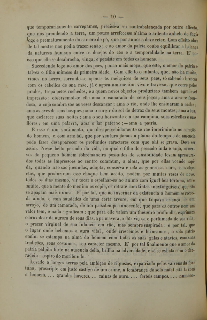 que temporariamente carregamos, precisava ser contrabalançada por outro affecto, que nos prendendo a terra, um pouco arrefecesse n'alma o ardente anhelo de fugir logo e prematuramente do cárcere de pó, que por annos a deve reter. Com efieito obra de tal mestre não podia trazer senão ; e ao amor da pátria coube equilibrar a balança da natureza bumana entre os desejos do céo e a temporalidade na terra. E' por isso que elle se desabroeba, vinga, e persiste em todos os homens. Succedendo logo ao amor dos pães, pouco mais moço, que este, o amor da pátria <* talvez o filho mimoso da primeira idade. Com clTeilo o infante, que, não ha muito, vimos no berço, sorrindo-se apenas ás meiguices de seus pães, só sabendo brincar com os cabellos de sua mãe, já ê agora um menino vivo e travesso, que cone pelos prados, trepa pelos rochedos, e a quem novos objectos produzirão também agradável impressão : observemol-o: elle ama o camarada de seus jogos; ama a arvore fron- dosa, a cuja sombra sóe as vezes descançar ; ama o rio, onde lhe ensinaram a nadar; ama as aves de seus bosques; ama o surgir do sol de detraz de seus montes; ama a lua, que esclarece suas noites; ama o seu horizonte e a sua campina, suas cstrcllas e suas flores; em uma palavra, ama o lar paterno; — ama a pátria. E esse é um sentimento, que desapercebidamente se vae imprimindo no coração do homem, e com arte tal, que por ventura jamais a plaina do tempo e da ausência pôde fazer desapparcccr os profundos caracteres com que ahi se grava. Deve ser assim. Nesse bello periodo da vida, no qual o filho do peccado inda 6 anjo, os ner- vos do pequeno homem sobremaneira possuídos de sensibilidade levam apressura- dos todas as impressões ao centro commum, a alma, que por ellas voando rápi- da, quando não são jucundas, adopta, conserva e zela as generosas : ora, se os obje- ctos, que produziram esse choque bem aceito, podem por muitas vezes de novo, todos os dias mesmo, vir tocar c espelhar-se no animo com igual boa fortuna, nãoé muito, que a mente do menino os copie, os retrate com tintas inextinguíveis, que não se apagam mais nunca. E' por tal, que ao invernar da existência o homem se recor- da ainday c com saudades de uma certa arvore, em que trepava criança, de um arroyo, de um camarada, de um passatempo innocente, que para os outros nem um valor tem, e nada significam ; que para elle valem um thesouro profundo; exprimem obruxolear da aurora de seus dias, a primavera, a flor viçosa e perfumada de sua vida, o prazer virginal de sua infância em vão, mas sempre suspirada : é por tal, que o lugar onde bebemos a aura vital, onde crescemos e brincamos, o solo pátrio emfim se estampa na alma do homem com todas as suas galas e atavios, com suas tradições, seus costumes, seu caracter mesmo. E' por tal finalmente que o amor da patna palpita forte na ausência delia, brilha na adversidade, e só se cxhala com o der- radeiro suspiro do moribundo. Levado a longes terras pela ambição de riquezas, expatriado pelos vaivéns da for- tuna, proscripto em justo castigo de um crime, a lembrança do solo natal está lá com o homem grandes haveres... minas de ouro férteis campos numero-