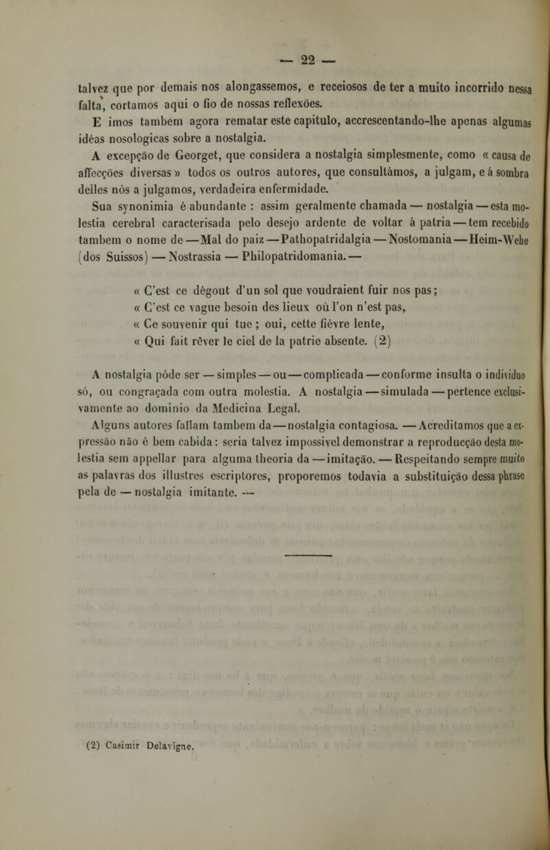 talvez que por demais nos alongássemos, e receiosos de ter a muito incorrido nessa falta', cortamos aqui o fio de nossas reflexões. E imos também agora rematar este capitulo, accrescentando-lhc apenas algumas idéas nosologicas sobre a nostalgia. A excepção de Georget, que considera a nostalgia simplesmente, como « causa de afíecções diversas» todos os outros autores, que consultámos, a julgam, eá sombra delles nòs a julgamos, verdadeira enfermidade. Sua synonimia é abundante: assim geralmente chamada—nostalgia — esta mo- léstia cerebral caracterisada pelo desejo ardente de voltar á pátria — tem recebido também o nome de—Mal do paiz — Patbopatridalgia — Nostomania—Heim-Wehe (dos Suissos) —Nostrassia — Pbilopatridomania.— « Cest ce dégout d'un sol que voudraient fuir nos pas; « Cest ce vague besoin des lieux oúTon n'est pas, « Ce souvenir qui tue ; oui, cette fièvre lente, « Qui fait rever le ciei de la patrie absente. (2) A nostalgia pôde ser — simples — ou—complicada — conforme insulta o individuo só, ou congraçada com outra moléstia. A nostalgia—simulada — pertence exclusi- vamente ao domínio da Medicina Legal. Alguns autores faliam também da—nostalgia contagiosa. —Acreditamos que a ex- pressão não é bem cabida: seria talvez impossível demonstrar a reproducção desta mo- léstia sem appellar para alguma tbeoria da—imitação. — Respeitando sempre muiío as palavras dos illustres escriptores, proporemos todavia a substituição dessa phrase pela de — nostalgia imitante. — (2) Casimir Delavigne.