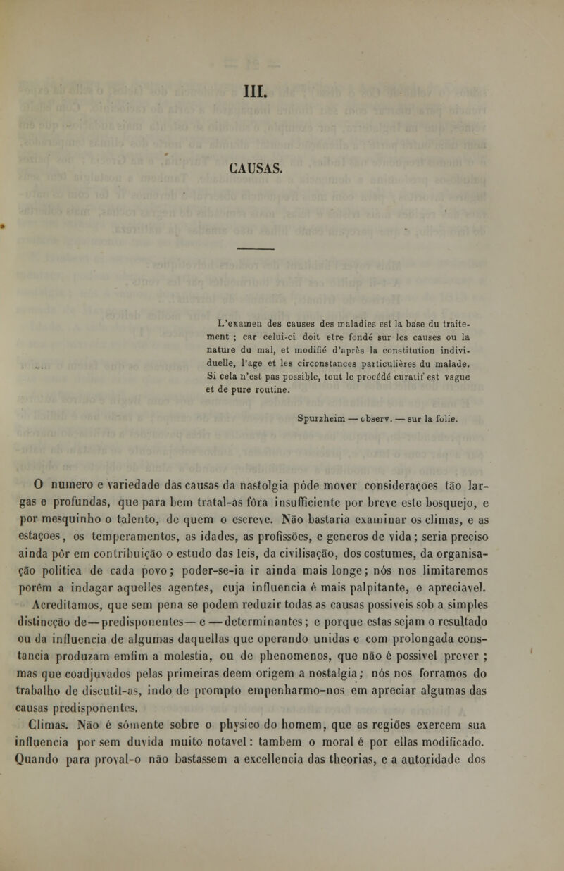 CAUSAS. I/examen des causes des maladies cst la base du traite- ment ; car celui-ci doit etre fondé sur les causes ou la nature du mal, et modifié d'après la ccnstitution indivi- duelle, l'age et les circonstances particulières du malade. Si cela n'est pas possible, tout le procede curatif est vague et de puré routine. Spurzheim — observ. — sur la folie. O numero e variedade das causas da nastolgia pôde mover considerações tão lar- gas e profundas, que para bem tratal-as fora insufficiente por breve este bosquejo, e por mesquinho o talento, de quem o escreve. Não bastaria examinar os climas, e as estações, os temperamentos, as idades, as profissões, e géneros de vida; seria preciso ainda pôr em contribuição o estudo das leis, da civilisação, dos costumes, da organisa- ção politica de cada povo; poder-se-ia ir ainda mais longe; nós nos limitaremos porôm a indagar aquelles agentes, cuja influencia é mais palpitante, e apreciável. Acreditamos, que sem pena se podem reduzir todas as causas possíveis sob a simples distincção de—predisponentes—e—determinantes; e porque estas sejam o resultado ou da influencia de algumas daquellas que operando unidas e com prolongada cons- tância produzam emfim a moléstia, ou de phenomenos, que não é possível prever ; mas que coadjuvados pelas primeiras dêem origem a nostalgia; nós nos forramos do trabalho de discutil-as, indo de prompto empenharmo-nos em apreciar algumas das causas predisponentes. Climas. Não é somente sobre o physico do homem, que as regiões exercem sua influencia por sem duvida muito notável: também o moral 6 por ellas modificado. Quando para proval-o não bastassem a excellencia das theorias, e a autoridade dos