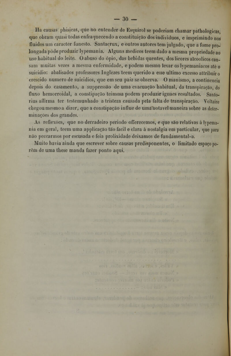 lia causas phisieas, que no entender de Esquirol se poderiam chamar palhologiens, que obram quasi todas enfraquecendo a constituição dos individuos, e imprimindo nos fluidos um caracter funesto. Santacrux, e outros autores tem julgado, que a fome pro- longada pôde produzir lypemania. Alguns médicos teem dado a mesma propriedade ao uso habitual do leite. O abuso do ópio, das bebidas quentes, dos licores alcoólicos can- sam muitas vezes a mesma enfermidade, e podem mesmo levar os lypcmaniaros ate o suicídio: abalisados professores Inglezes teem querido a esse ultimo excesso attrihuiro crescido numero de suicídios, que em seu paiz se observa. O manismo, a continência depois do casamento, a suppressão de uma evacuação habitual, da transpiração, <Jo fluxo hemorroidal, a constipação teimosa podem produzir iguaes resultados. Sanlo- rius affirma ter testemunhado a tristeza causada pela falta de transpiração. Voltaire chegou mesmo a dizer, que a constipação influe de uma notável maneira sobre as deter- minações dos grandes. As reflexões, que no derradeiro periodo offerecemos, e que são relativas á lypema- nia em geral, teem uma applicação tão fácil e clara á nostalgia em particular, que para não peccarmos por escusada c feia prolixidade deixamos de fundamental-a. Muito havia ainda que escrever sobre causas predisponentes, o limitado espaço po- rem de uma these manda fazer ponto aqui.