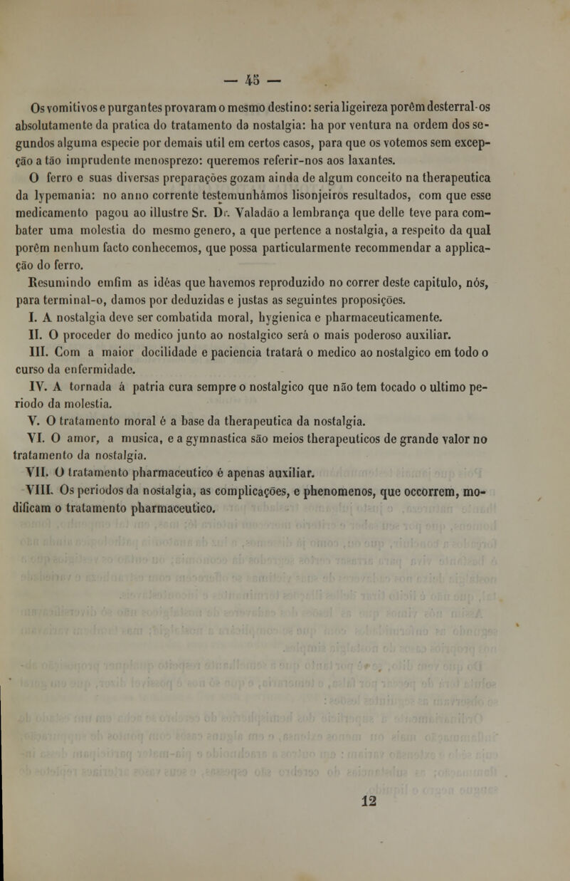 Os vomitivose purgantes provaram o mesmo destino: seria ligeireza porém desterral-os absolutamente da pratica do tratamento da nostalgia: ha por ventura na ordem dos se- gundos alguma espécie por demais útil em certos casos, para que os votemos sem excep- ção a tão imprudente menosprezo: queremos referir-nos aos laxantes. O ferro e suas diversas preparações gozam ainda de algum conceito na therapeutica da lypemania: no anuo corrente testemunhámos lisonjeiros resultados, com que esse medicamento pagou ao illustre Sr. Di. Valadão a lembrança que delle teve para com- bater uma moléstia do mesmo género, a que pertence a nostalgia, a respeito da qual porOm nenhum facto conhecemos, que possa particularmente recommendar a applica- ção do ferro. Resumindo emfim as idéas que havemos reproduzido no correr deste capitulo, nós, para terminal-o, damos por deduzidas e justas as seguintes proposições. I. A nostalgia deve ser combatida moral, hygienica e pharmaceuticamente. II. O proceder do medico junto ao nostálgico será o mais poderoso auxiliar. III. Com a maior docilidade e paciência tratará o medico ao nostálgico em todo o curso da enfermidade. IV. A tornada á pátria cura sempre o nostálgico que não tem tocado o ultimo pe- ríodo da moléstia. V. O tratamento moral è a base da therapeutica da nostalgia. YI. O amor, a musica, e a gymnastica são meios therapeuticos de grande valor no tratamento da nostalgia. VII. O tratamento pharmaceutico é apenas auxiliar. VIIL Os períodos da nostalgia, as complicações, e phenomenos, que occorrem, mo- dificam o tratamento pharmaceutico. 12