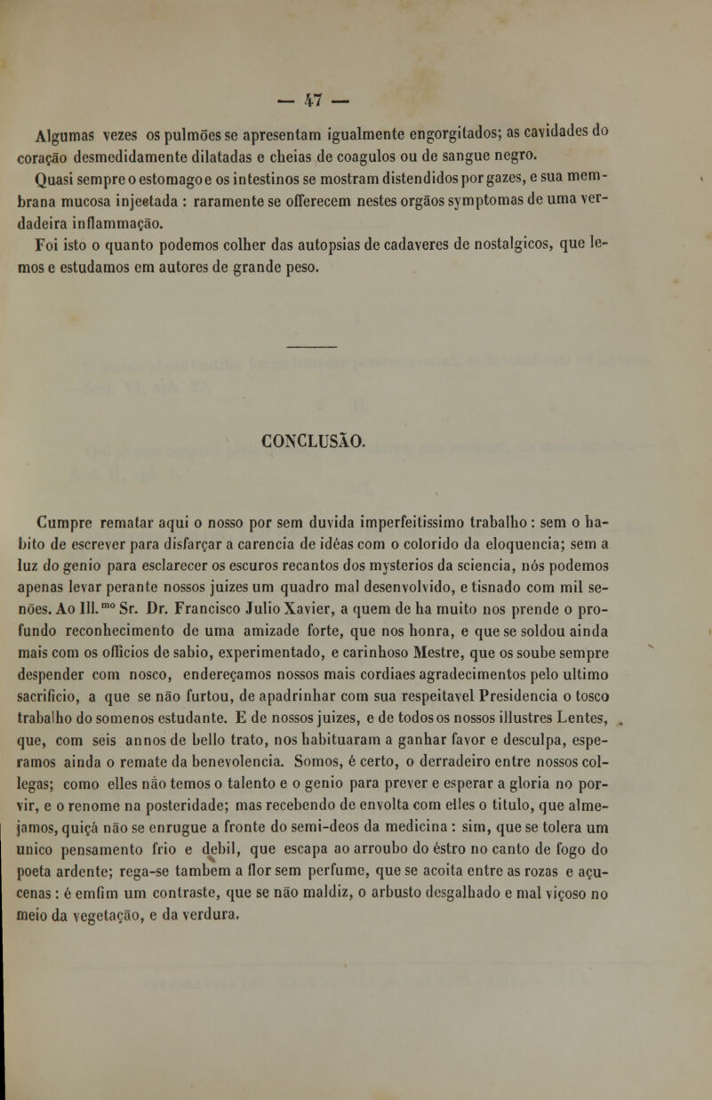 Algumas vezes os pulmões se apresentam igualmente engorgitados; as cavidades do coração desmedidamente dilatadas e cheias de coágulos ou de sangue negro. Quasi sempre o estômago e os intestinos se mostram distendidos por gazes, e sua mem- brana mucosa injeetada : raramente se ofíerecem nestes órgãos symptomas de uma ver- dadeira inflammação. Foi isto o quanto podemos colher das autopsias de cadáveres de nostálgicos, que le- mos e estudamos em autores de grande peso. CONCLUSÃO. Cumpre rematar aqui o nosso por sem duvida imperfeitíssimo trabalho: sem o ha- bito de escrever para disfarçar a carência de idéas com o colorido da eloquência; sem a luz do génio para esclarecer os escuros recantos dos mysterios da sciencia, nós podemos apenas levar perante nossos juizes um quadro mal desenvolvido, e tisnado com mil se- nões. Ao Ill.mo Sr. Dr. Francisco Júlio Xavier, a quem de ha muito nos prende o pro- fundo reconhecimento de uma amizade forte, que nos honra, e que se soldou ainda mais com os oííicios de sábio, experimentado, e carinhoso Mestre, que os soube sempre despender com nosco, endereçamos nossos mais cordiaes agradecimentos pelo ultimo sacrifício, a que se não furtou, de apadrinhar com sua respeitável Presidência o tosco trabalho do somenos estudante. E de nossos juizes, e de todos os nossos illustres Lentes, que, com seis annos de bello trato, nos habituaram a ganhar favor e desculpa, espe- ramos ainda o remate da benevolência. Somos, é certo, o derradeiro entre nossos col- legas; como ellcs não temos o talento e o génio para prever e esperar a gloria no por- vir, e o renome na posteridade; mas recebendo de envolta com elles o titulo, que alme- jamos, quiçá não se enrugue a fronte do semi-deos da medicina : sim, que se tolera um único pensamento frio e débil, que escapa ao arroubo do estro no canto de fogo do poeta ardente; rega-se também a flor sem perfume, que se acoita entre as rozas e açu- cenas : ê emfim um contraste, que se não maldiz, o arbusto desgalhado e mal viçoso no meio da vegetação, e da verdura.