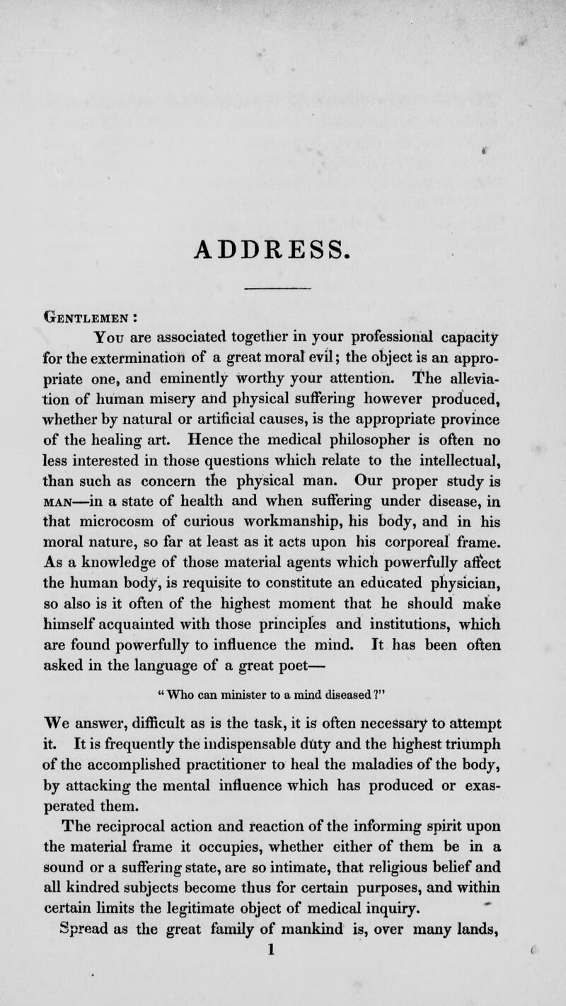 ADDRESS. Gentlemen : You are associated together in your professional capacity for the extermination of a great moral evil; the object is an appro- priate one, and eminently worthy your attention. The allevia- tion of human misery and physical suffering however produced, whether by natural or artificial causes, is the appropriate province of the healing art. Hence the medical philosopher is often no less interested in those questions which relate to the intellectual, than such as concern the physical man. Our proper study is man—in a state of health and when suffering under disease, in that microcosm of curious workmanship, his body, and in his moral nature, so far at least as it acts upon his corporeal frame. As a knowledge of those material agents which powerfully affect the human body, is requisite to constitute an educated physician, so also is it often of the highest moment that he should make himself acquainted with those principles and institutions, which are found powerfully to influence the mind. It has been often asked in the language of a great poet—  Who can minister to a mind diseased ? We answer, difficult as is the task, it is often necessary to attempt it. It is frequently the indispensable duty and the highest triumph of the accomplished practitioner to heal the maladies of the body, by attacking the mental influence which has produced or exas- perated them. The reciprocal action and reaction of the informing spirit upon the material frame it occupies, whether either of them be in a sound or a suffering state, are so intimate, that religious belief and all kindred subjects become thus for certain purposes, and within certain limits the legitimate object of medical inquiry. Spread as the great family of mankind is, over many lands,