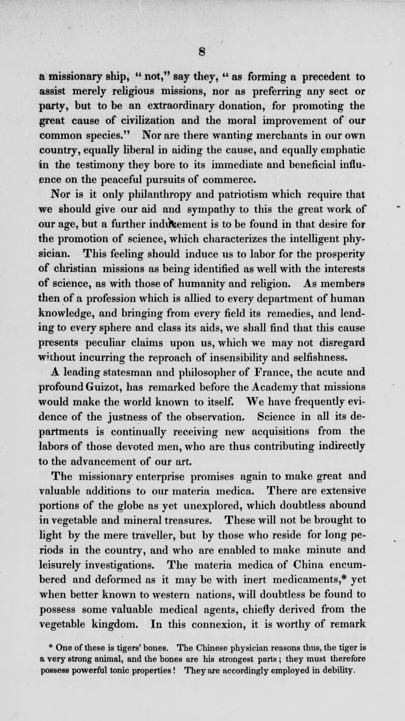 a missionary ship,  not, say they,  as forming a precedent to assist merely religious missions, nor as preferring any sect or party, but to be an extraordinary donation, for promoting the great cause of civilization and the moral improvement of our common species. Nor are there wanting merchants in our own country, equally liberal in aiding the cause, and equally emphatic in the testimony they bore to its immediate and beneficial influ- ence on the peaceful pursuits of commerce. Nor is it only philanthropy and patriotism which require that we should give our aid and sympathy to this the great work of our age, but a further inducement is to be found in that desire for the promotion of science, which characterizes the intelligent phy- sician. This feeling should induce us to labor for the prosperity of christian missions as being identified as well with the interests of science, as with those of humanity and religion. As members then of a profession which is allied to every department of human knowledge, and bringing from every field its remedies, and lend- ing to every sphere and class its aids, we shall find that this cause presents peculiar claims upon us, which we may not disregard W'thout incurring the reproach of insensibility and selfishness. A leading statesman and philosopher of France, the acute and profound Guizot, has remarked before the Academy that missions would make the world known to itself. AVe have frequently evi- dence of the justness of the observation. Science in all its de- partments is continually receiving new acquisitions from the labors of those devoted men, who are thus contributing indirectly to the advancement of our art. The missionary enterprise promises again to make great and valuable additions to our materia medica. There are extensive portions of the globe as yet unexplored, which doubtless abound in vegetable and mineral treasures. These will not be brought to light by the mere traveller, but by those who reside for long pe- riods in the country, and who are enabled to make minute and leisurely investigations. The materia medica of China encum- bered and deformed as it may be with inert medicaments,* yet when better known to western nations, will doubtless be found to possess some valuable medical agents, chiefly derived from the vegetable kingdom. In this connexion, it is worthy of remark * One of these is tigers' bones. The Chinese physician reasons thus, the tiger is a very strong animal, and the bones are his strongest parts; they must therefore possess powerful tonic properties! They are accordingly employed in debility.