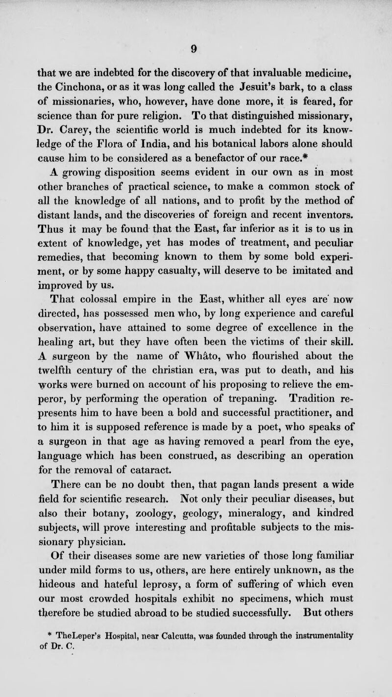 that we are indebted for the discovery of that invaluable medicine, the Cinchona, or as it was long called the Jesuit's bark, to a class of missionaries, who, however, have done more, it is feared, for science than for pure religion. To that distinguished missionary, Dr. Carey, the scientific world is much indebted for its know- ledge of the Flora of India, and his botanical labors alone should cause him to be considered as a benefactor of our race.* A growing disposition seems evident in our own as in most other branches of practical science, to make a common stock of all the knowledge of all nations, and to profit by the method of distant lands, and the discoveries of foreign and recent inventors. Thus it may be found that the East, far inferior as it is to us in extent of knowledge, yet has modes of treatment, and peculiar remedies, that becoming known to them by some bold experi- ment, or by some happy casualty, will deserve to be imitated and improved by us. That colossal empire in the East, whither all eyes are' now directed, has possessed men who, by long experience and careful observation, have attained to some degree of excellence in the healing art, but they have often been the victims of their skill. A surgeon by the name of Whato, who flourished about the twelfth century of the christian era, was put to death, and his works were burned on account of his proposing to relieve the em- peror, by performing the operation of trepaning. Tradition re- presents him to have been a bold and successful practitioner, and to him it is supposed reference is made by a poet, who speaks of a surgeon in that age as having removed a pearl from the eye, language which has been construed, as describing an operation for the removal of cataract. There can be no doubt then, that pagan lands present a wide field for scientific research. Not only their peculiar diseases, but also their botany, zoology, geology, mineralogy, and kindred subjects, will prove interesting and profitable subjects to the mis- sionary physician. Of their diseases some are new varieties of those long familiar under mild forms to us, others, are here entirely unknown, as the hideous and hateful leprosy, a form of suffering of which even our most crowded hospitals exhibit no specimens, which must therefore be studied abroad to be studied successfully. But others * TheLeper's Hospital, near Calcutta, was founded through the instrumentality of Dr. C.