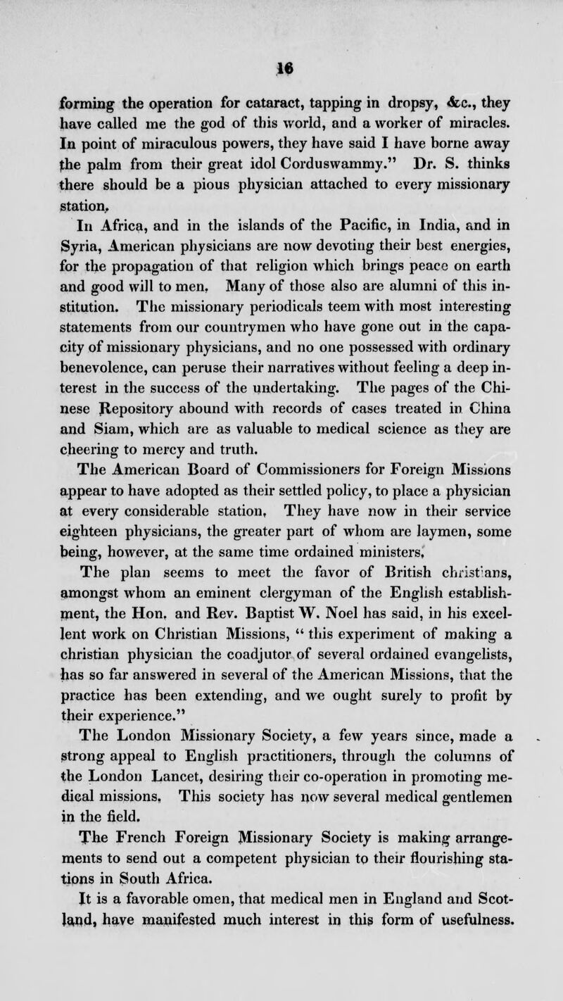 forming the operation for cataract, tapping in dropsy, <fcc, they have called me the god of this world, and a worker of miracles. In point of miraculous powers, they have said I have borne away the palm from their great idol Corduswammy. Dr. S. thinks there should be a pious physician attached to every missionary station.. In Africa, and in the islands of the Pacific, in India, and in Syria, American physicians are now devoting their best energies, for the propagation of that religion which brings peace on earth and good will to men. Many of those also are alumni of this in- stitution. The missionary periodicals teem with most interesting statements from our countrymen who have gone out in the capa- city of missionary physicians, and no one possessed with ordinary benevolence, can peruse their narratives without feeling a deep in- terest in the success of the undertaking. The pages of the Chi- nese Repository abound with records of cases treated in China and Siam, which are as valuable to medical science as they are cheering to mercy and truth. The American Board of Commissioners for Foreign Missions appear to have adopted as their settled policy, to place a physician at every considerable station, They have now in their service eighteen physicians, the greater part of whom are laymen, some being, however, at the same time ordained ministers, The plan seems to meet the favor of British christ'ans, amongst whom an eminent clergyman of the English establish- ment, the Hon, and Rev. Baptist W. Noel has said, in his excel- lent work on Christian Missions,  this experiment of making a christian physician the coadjutor of several ordained evangelists, has so far answered in several of the American Missions, that the practice has been extending, and we ought surely to profit by their experience. The London Missionary Society, a few years since, made a strong appeal to English practitioners, through the columns of the London Lancet, desiring their co-operation in promoting me- dical missions, This society has now several medical gentlemen in the field. The French Foreign Missionary Society is making arrange- ments to send out a competent physician to their flourishing sta- tions in South Africa. It is a favorable omen, that medical men in England and Scot- land, have manifested much interest in this form of usefulness.