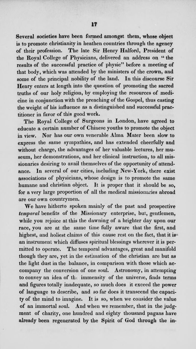 IT Several societies have been formed amongst them, whose object is to promote Christianity in heathen countries through the agency of their profession. The late Sir Henry Halford, President of the Royal College of Physicians, delivered an address on  the results of the successful practice of physic before a meeting of that body, which was attended by the ministers of the crown, and some of the principal nobility of the land. In this discourse Sir Henry enters at length into the question of promoting the sacred truths of our holy religion, by employing the resources of medi- cine in conjunction with the preaching of the Gospel, thus casting the weight of his influence as a distinguished and successful prac- titioner in favor of this good work. The Royal College of Surgeons in London, have agreed to educate a certain number of Chinese youths to promote the object in view. Nor has our own venerable Alma Mater been slow to express the same sympathies, and has extended cheerfully and without charge, the advantages of her valuable lectures, her mu- seum, her demonstrations, and her clinical instruction, to all mis- sionaries desiring to avail themselves of the opportunity of attend- ance. In several of our cities, including New-York, there exist associations of physicians, whose design is to promote the same humane and christian object. It is proper that it should be so, for a very large proportion of all the medical missionaries abroad are our own countrymen. AVe have hitherto spoken mainly of the past and prospective temporal benefits of the Missionary enterprise, but, gentlemen, while you rejoice at this the dawning of a brighter day upon our race, you are at the same time fully aware that the first, and highest, and holiest claims of this cause rest on the fact, that it is an instrument which diffuses spiritual blessings wherever it is per- mitted to operate. The temporal advantages, great and manifold though they are, yet in the estimation of the christian are but as the light dust in the balance, in comparison with those which ac- company the conversion of one soul. Astronomy, in attempting to convey an idea of th< immensity of the universe, finds terms and figures totally inadequate, so much does it exceed the power of language to describe, and so far does it transcend the capaci- ty of the mind to imagine. It is so, when we consider the value of an immortal soul. And when we remember, that in the judg- ment of charity, one hundred and eighty thousand pagans have already been regenerated by the Spirit of God through the in-