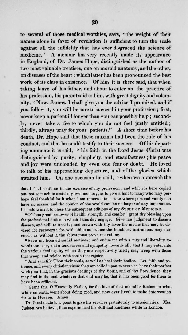 to several of those medical worthies, says, the weight of their names alone in favor of revelation is sufficient to turn the scale against all the infidelity that has ever disgraced the science of medicine. A memoir has very recently made its appearance in England, of Dr. James Hope, distinguished as the author of two most valuable treatises, one on morbid anatomy, and the other, on diseases of the heart; which latter has been pronounced the best work of its class in existence. Of him it is there said, that when taking leave of his father, and about to enter on the practice of his profession, his parent said to him, with great dignity and solem- nity, Now, James, I shall give you the advice I promised, and if you follow it, you will be sure to succeed in your profession ; first, never keep a patient ill longer than you can possibly help ; second- ly, never take a fee to which you do not feel justly entitled ; thirdly, always pray for your patients. A short time before his death, Dr. Hope said that these maxims had been the rule of his conduct, and that he could testify to their success. Of his depart- ing moments it is said,  his faith in the Lord Jesus Christ was distinguished by purity, simplicity, and steadfastness ; his peace and joy were unclouded by even one fear or doubt. He loved to talk of his approaching departure, and of the glories which awaited him. On one occasion he said, 'when we approach the that I shall continue in the exercise of my profession ; and which is here copied out, not so much to assist my own memory, as to give a hint to many who may per- haps feel thankful for it when I am removed to a state where personal vanity can have no access, and the opinion of the world can be no longer of any importance. I should wish it to close the subsequent editions of my Study of Medicine.  O Thou great bestower of health, strength, and comfort! grant thy blessing upon the professional duties in which I this day engage. Give me judgment to discern disease, and skill to treat it; and crown with thy favor the means that may be de- vised for recovery; for, with thine assistance the humblest instrument may suc- ceed i as, without it, the ablest must prove unavailing.  Save me from all sordid motives ; and endue me with a pity and liberality to- wards the poor, and a tenderness and sympathy towards all; that I may enter into the various feelings by which they are respectively tried ; may weep with those that weep, and rejoiqe with those that rejoice.  And sanctify Thou their souls, as well as heal their bodies. Let faith and pa- tience, and every christian virtue they are called upon to exercise, have their perfect work; so that, in the gracious dealings of thy Spirit, and of thy Providence, they may find in the end, whatever that end may be, that it has been good for them to have been afflicted.  Grant this, O Heavenly Father, for the love of that adorable Redeemer who, while on earth, went about doing good, and now ever liveth to make intercession for us in Heaven. Amen. Dr. Good made it a point to give his services gratuitously to missionaries. Mrs. Judson, we believe, thus experienced his skill and kindness while in London.