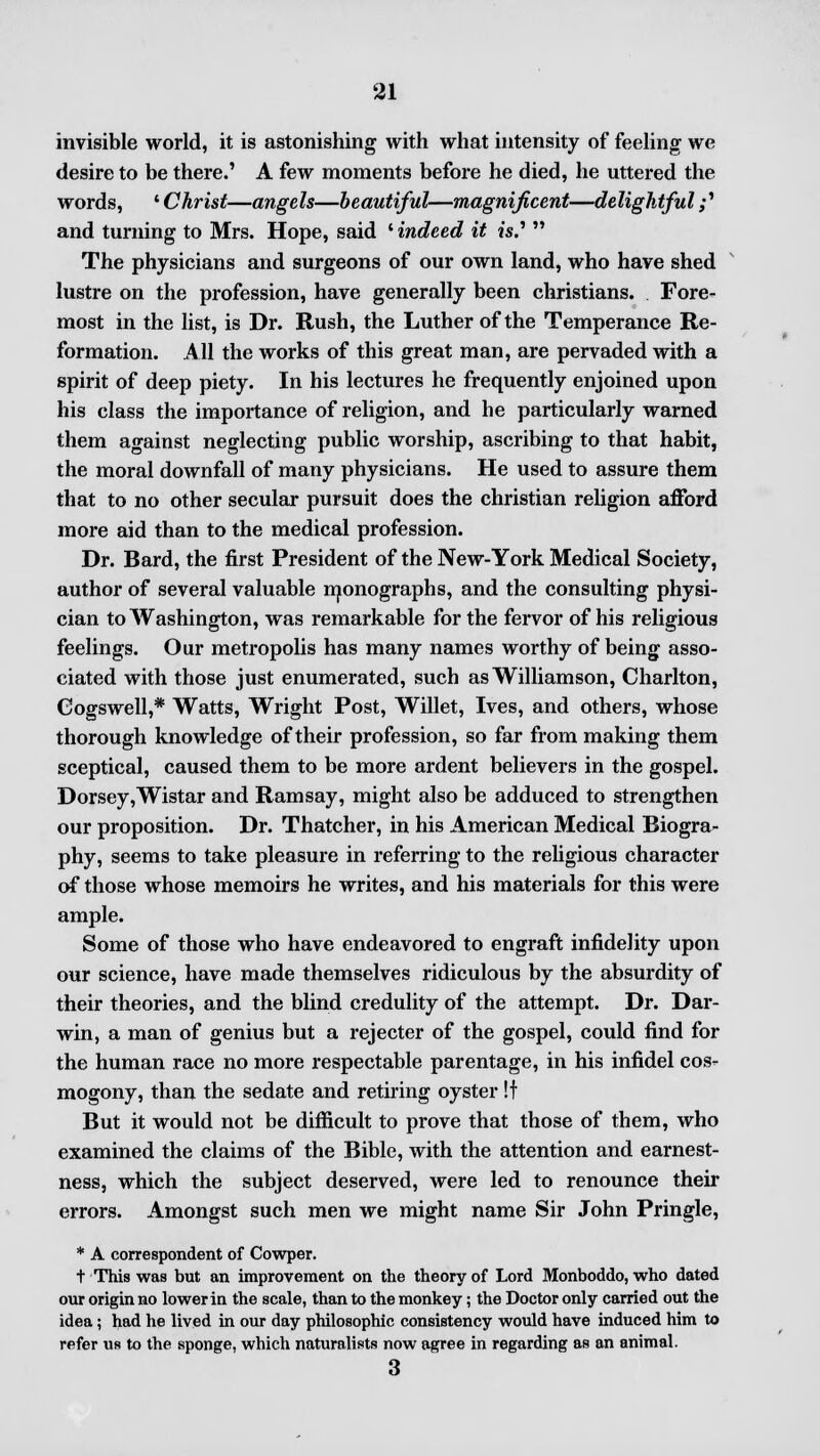invisible world, it is astonishing with what intensity of feeling we desire to be there.' A few moments before he died, he uttered the words, ' Christ—angels—beautiful—magnificent—delightful;' and turning to Mrs. Hope, said ' indeed it w.'  The physicians and surgeons of our own land, who have shed lustre on the profession, have generally been christians. Fore- most in the list, is Dr. Rush, the Luther of the Temperance Re- formation. All the works of this great man, are pervaded with a spirit of deep piety. In his lectures he frequently enjoined upon his class the importance of religion, and he particularly warned them against neglecting public worship, ascribing to that habit, the moral downfall of many physicians. He used to assure them that to no other secular pursuit does the christian religion afford more aid than to the medical profession. Dr. Bard, the first President of the New-York Medical Society, author of several valuable monographs, and the consulting physi- cian to Washington, was remarkable for the fervor of his religious feelings. Our metropolis has many names worthy of being asso- ciated with those just enumerated, such as Williamson, Charlton, Cogswell,* Watts, Wright Post, Willet, Ives, and others, whose thorough knowledge of their profession, so far from making them sceptical, caused them to be more ardent believers in the gospel. Dorsey,Wistar and Ramsay, might also be adduced to strengthen our proposition. Dr. Thatcher, in his American Medical Biogra- phy, seems to take pleasure in referring to the religious character of those whose memoirs he writes, and his materials for this were ample. Some of those who have endeavored to engraft infidelity upon our science, have made themselves ridiculous by the absurdity of their theories, and the blind credulity of the attempt. Dr. Dar- win, a man of genius but a rejecter of the gospel, could find for the human race no more respectable parentage, in his infidel cos- mogony, than the sedate and retiring oyster !f But it would not be difficult to prove that those of them, who examined the claims of the Bible, with the attention and earnest- ness, which the subject deserved, were led to renounce their errors. Amongst such men we might name Sir John Pringle, * A correspondent of Cowper. + This was but an improvement on the theory of Lord Monboddo, who dated our origin no lower in the scale, than to the monkey; the Doctor only carried out the idea; had he lived in our day philosophic consistency would have induced him to refer us to the sponge, which naturalists now agree in regarding as an animal. 3