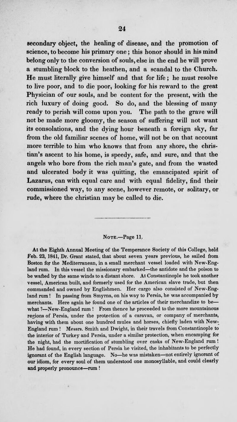 secondary object, the healing of disease, and the promotion of science, to become his primary one; this honor should in his mind belong only to the conversion of souls, else in the end he will prove a stumbling block to the heathen, and a scandal to the Church. He must literally give himself and that for life ; he must resolve to live poor, and to die poor, looking for his reward to the great Physician of our souls, and be content for the present, with the rich luxury of doing good. So do, and the blessing of many ready to perish will come upon you. The path to the grave will not be made more gloomy, the season of suffering will not want its consolations, and the dying hour beneath a foreign sky, far from the old familiar scenes of home, will not be on that account more terrible to him who knows that from any shore, the chris- tian's ascent to his home, is speedy, safe, and sure, and that the angels who bore from the rich man's gate, and from the wasted and ulcerated body it was quitting, the emancipated spirit of Lazarus, can with equal care and with equal fidelity, find their commissioned way, to any scene, however remote, or solitary, or rude, where the christian may be called to die. Note.—Page 11. At the Eighth Annual Meeting of the Temperance Society of this College, held Feb. 23, 1841, Dr. Grant stated, that about seven years previous, he sailed from Boston for the Mediterranean, in a small merchant vessel loaded with New-Eng- land rum. In this vessel the missionary embarked—the antidote and the poison to be wafted by the same winds to a distant shore. At Constantinople he took another vessel, American built, and formerly used for the American slave trade, but then commanded and owned by Englishmen. Her cargo also consisted of New-Eng- land rum! In passing from Smyrna, on his way to Persia, he was accompanied by merchants. Here again he found one of the articles of their merchandize to be— what ?—New-England rum ! From thence he proceeded to the more mountainous regions of Persia, under the protection of a caravan, or company of merchants, having with them about one hundred mules and horses, chiefly laden with New- England rum ! Messrs. Smith and Dwight, in their travels from Constantinople to the interior of Turkey and Persia, under a similar protection, when encamping for the night, had the mortification of stumbling over casks of New-England rum ! He had found, in every section of Persia he visited, the inhabitants to be perfectly ignorant of the English language. No—he was mistaken—not entirely ignorant of our idiom, for every soul of them understood one monosyllable, and could clearly and properly pronounce—rum !