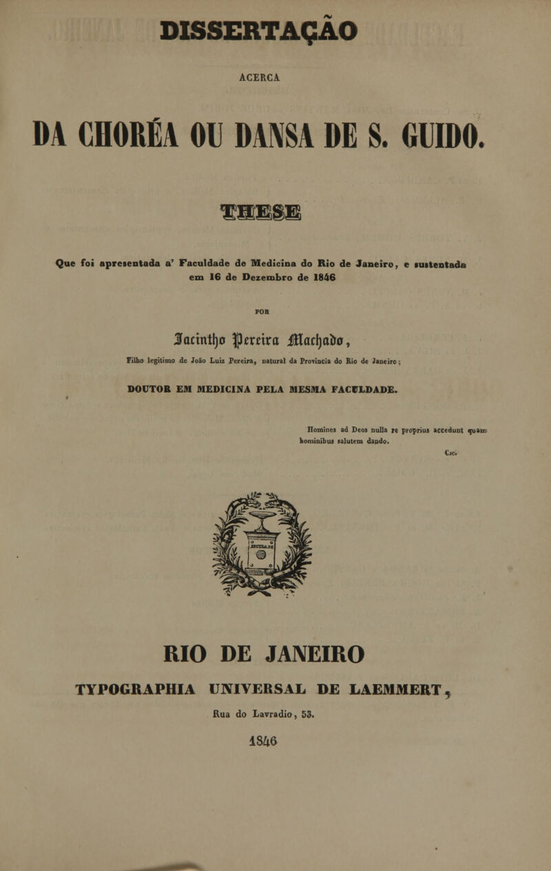 DISSERTAÇÃO ACERCA DA CHORÉA OU DANSA DE S. GODO. Que foi apresentada a1 Faculdade de Medicina do Rio de Janeiro, e «intentada em 16 de Dezembro de 1846 Sactntrjo JJmtra Jítaclja&o, Filho legitimo de João Luiz Pereira, natural da Província do Rio de Janeiro; DOUTOR EM MEDICINA PELA MESMA FACULDADE. Ilomincs ad Deos nulla »e propriuj accedunt quão- homiuibus salutem dando. Cie. RIO DE JANEIRO TYPOGRAPHIA UNIVERSAL DE LAEMMERT Rua do Lavradio, 53. 1S46