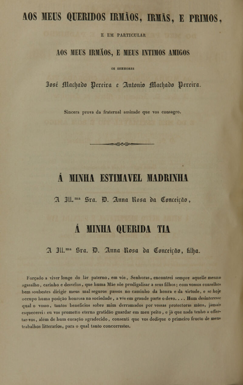 AOS MEUS QUERIDOS IRMÃOS, IRMÃS, E PRIMOS, E EM PARTICULAR AOS MEUS IRMÃOS, E MEUS ÍNTIMOS AMIGOS OS SEHHORES 3osé íHacrjatro ptvúxa c António Jflaclja&o |3mira. Sincera prova da fraternal amizade que vos consagro. Ã MIMA ESTIMÁVEL MADRINHA 21 311.ma Sxa. W. 2lnna Hosci ira (Eonmção, A MINHA QUERIDA TIA a 3U.ma Sra. 5U. 2lnna Eosa ira (íottcrição, fiUja. Forçado a viver longe do lar paterno, em vós, Senhoras, encontrei sempre aquelle mesmo agasalho, carinho e desvelos, que liuma Mãe sôe prodigalisar a seus filhos; com vossos conselhos bem soubestes dirigir meus mal seguros passos no caminho da honra e da virtude, c se hoje occupo huma posição honrosa na sociedade, a vós em grande parte o devo. . .. Hum desinteresso qual o vosso, tantos benefícios sobre mim derramados por vossas protectoras mãos, jámai.» esquecerei: eu vos prometlo eterna gratidão guardar em meu peito , e já que nada tenho a offer- tar-vos, além de hum coração agradecido, consenti que vos dedique o primeiro fructo de meu* trabalhos littciarios, para o qual tanto concorrestes.