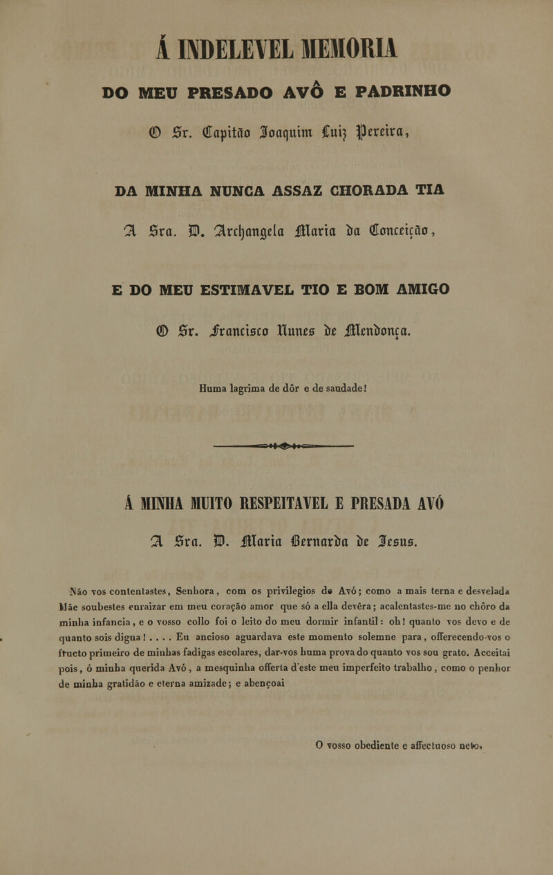 A INDELÉVEL MEMORIA DO MEU PRESADO AVÔ E PADRINHO (D Sr. (Hqittiío loaquim Cuij pereira, DA MINHA NUNCA ASSAZ CHORADA TIA 21 Ôra. $. ^rrijangela Jflarta te (íoncnção, E DO MEU ESTIMÁVEL TIO E BOM AMIGO <H) 0r. Jrancisco Hutus te JEentença. Huma lagrima de dôr e de saudade! ;i»^i|i-, ■■ A MINHA MUITO RESPEITÁVEL E PRESADA AVÓ 21 Bva. W. Maria fiternarte te Jesus. Não tos contentastes, Senhora, com os privilégios de Avó; como amais terna c desvelada Mãe soubestes enraizar em meu coração amor que só a ella devera; acalentastes-me no choro da minha infância, e o vosso collo foi o leito do meu dormir infantil: oh! quanto vos devo e de quanto sois digna I . . . . Eu ancioso aguardava este momento solemne para , offerecendo-vos o frueto primeiro de minhas fadigas escolares, dar-vos huma provado quanto vos sou grato. Acceitai pois , ó minha querida Avó , a mesquinha offerta deste meu imperfeito trabalho , como o penhor de minha gratidão e eterna amizade; e abençoai O vosso obediente e affectuoso neto.