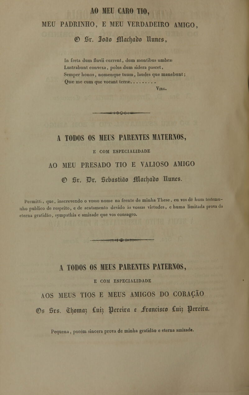 AO MEU CARO TIO, MEU PADRINHO, E MEU VERDADEIRO AMIGO, <£) #r. Jíoõo Jtlad)alro llunes, In freta dum fluvii current, dum montibus umbrae Lustrabunt convexa, polus dum sidera pascet, Semper bonos, nomenque tuum, laudes que manebunt; Quae me cum que vocant terrae Virg. A TODOS OS MEUS PARENTES MATERNOS, E COM ESPECIALIDADE AO MEU PRESADO TIO E VALIOSO AMIGO CD 0r. JDr. Káastião íílacrjtròo llmus. Permitti, que, inscrevendo o vosso nome na frente de minba Tbese, eu vos dé hum testemu- nho publico de respeito, e de acatamento devido ás vossas virtudes, e huma limitada prova da eterna gratidão, sympathia e amizade que vos consagro- A TODOS OS MEUS PARENTES PATERNOS, E COM ESPECIALIDADE AOS MEUS TIOS E MEUS AMIGOS DO CORAÇÃO (Ds ôrs. Cornei} íiú) ^tvúxa t iranctsco ívà) pereira. Pequena, porém sincera prova de minba gratidão e eterna amizade.