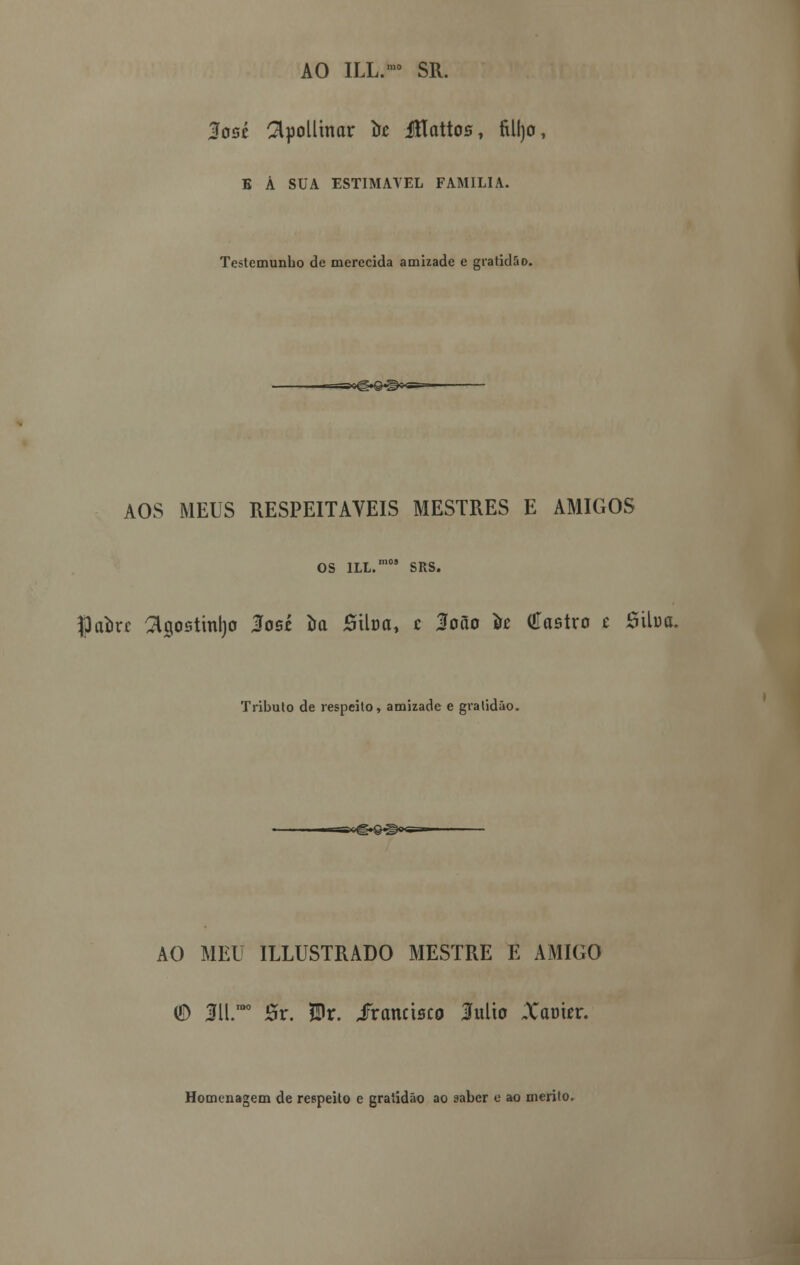AO ILL.™ SR. losé Colimar íic íflattos, filljo, B Á SUA ESTIMÁVEL FAMÍLIA. Testemunho de merecida amizade e gratidão. AOS MEUS RESPEITÁVEIS MESTRES E AMIGOS OS lLL.m0S SRS. Jpaorc 3igostml)0 Ios£ ira Stlua, c loão ire Castro t Sitoa. Tributo de respeito, amizade e gratidão. AO MEU ILLUSTRADO MESTRE E AMIGO © 3ll.rao Sr. $r. iranctsco Mio Xarmr. Homenagem de respeito e gratidão ao saber e ao mérito.