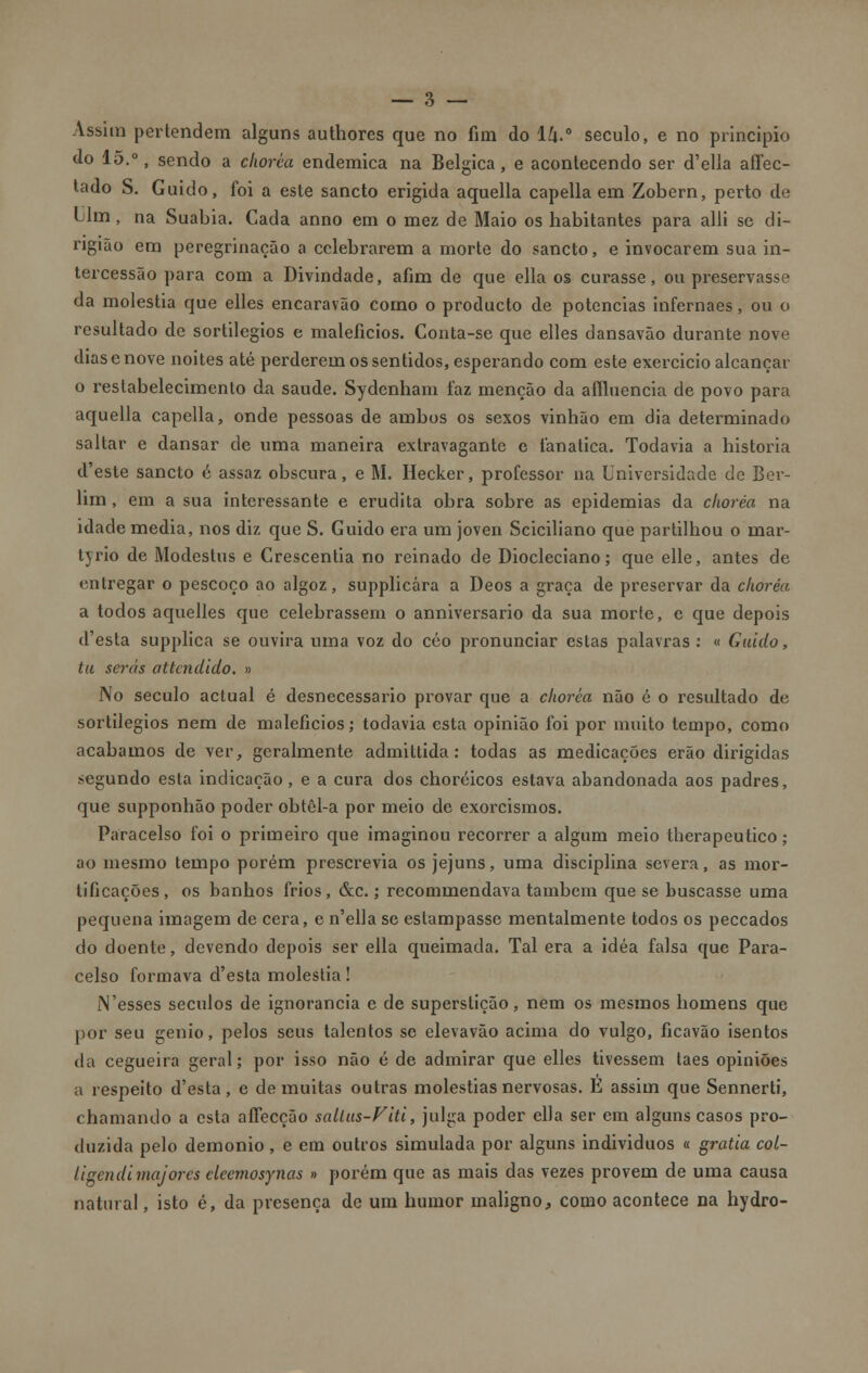 Assim pertendem alguns authores que no fim do lk-° século, e no principio do 15.°, sendo a chorca endémica na Bélgica, e acontecendo ser d'ella affec- tado S. Guido, foi a este sancto erigida aquella capella em Zobern, perto de Um, na Suabia. Cada anno em o mez de Maio os habitantes para alli se di- ngião em peregrinação a celebrarem a morte do sancto, e invocarem sua in- tercessão para com a Divindade, afim de que ella os curasse, ou preservasse da moléstia que elles encaravão como o produeto de potencias infernaes, ou o resultado de sortilégios e malefícios. Conta-se que elles dansavão durante nove dias e nove noites até perderem os sentidos, esperando com este exercido alcançar o restabelecimento díi saúde. Sydcnham faz menção da affluencia de povo para aquella capella, onde pessoas de ambos os sexos vinhão em dia determinado saltar e dansar de uma maneira extravagante e fanática. Todavia a historia d'este sancto é assaz obscura, e M. Hecker, professor na Universidade de Ber- lim , em a sua interessante e erudita obra sobre as epidemias da clwréa na idade media, nos diz que S. Guido era um joven Sciciliano que partilhou o mar- lyrio de Modestos e Crescentia no reinado de Diocleciano; que elle, antes de entregar o pescoço ao algoz, supplicára a Deos a graça de preservar da clwréa a todos aquelles que celebrassem o anniversario da sua morte, e que depois d'esta supplica se ouvira uma voz do côo pronunciar estas palavras : « Guido, tu serás attendido. » No século actual é desnecessário provar que a chorca não é o resultado de sortilégios nem de malefícios; todavia esta opinião foi por muito tempo, como acabamos de ver, geralmente admittida: todas as medicações erão dirigidas segundo esta indicação, e a cura dos choréicos estava abandonada aos padres, que supponhão poder obtêl-a por meio de exorcismos. Paracelso foi o primeiro que imaginou recorrer a algum meio therapeutico; ao mesmo tempo porém prescrevia os jejuns, uma disciplina severa, as mor- tificações, os banhos frios, &c.; recommendava também que se buscasse uma pequena imagem de cera, e n'ella se estampasse mentalmente todos os peccados do doente, devendo depois ser ella queimada. Tal era a idéa falsa que Para- celso formava d'esta moléstia! l\'esses séculos de ignorância e de superstição, nem os mesmos homens que por seu génio, pelos seus talentos se elevavão acima do vulgo, ficavão isentos da cegueira geral; por isso não é de admirar que elles tivessem laes opiniões a respeito d'esta , c de muitas outras moléstias nervosas. E assim que Sennerti, chamando a esta aíTecção sallus-Fiti, julga poder ella ser em alguns casos pro- duzida pelo demónio, e em outros simulada por alguns individuos « gratia col- ligendi majores cleemosynas » porém que as mais das vezes provem de uma causa natural, isto é, da presença de um humor maligno, como acontece na hydro-