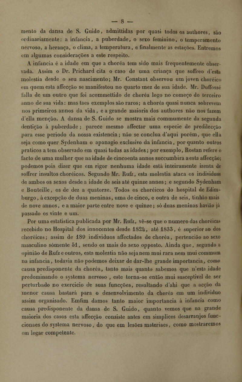 mento da dansa de S. Guido, admittidas por quasi todos os authores, são ordinariamente: a infância, a puberdade, o sexo feminino, o temperamento nervoso, a herança, o clima, a temperatura, e finalmente as estações. Entremos em algumas considerações a este respeito. A infância é a idade em que a choréa tem sido mais frequentemente obser- vada. Assim o Dr. Prichard cita o caso de uma criança que soffreo d'esta moléstia desde o seu nascimento; Mr. Constant observou um joven choréico em quem esta affecção se manifestou no quarto mez de sua idade. Mr. Duflossé falia de um outro que foi acommettido de choréa logo no começo do terceiro anno de sua vida: mas taes exemplos são raros; a choréa quasi nunca sobrevem nos primeiros annos da vida, e a grande maioria dos authores não nos fazem d'ella menção. A dansa de S. Guido se mostra mais commumente da segunda dentição á puberdade ; parece mesmo aífectar uma espécie de predilecção para esse periodo da nossa existência; não se conclua d'aqui porém, que ella seja como quer Sydenham o apanágio exclusivo da infância, por quanto outros práticos a tem observado em quasi todas as idades; por exemplo, Rosian refere o facto de uma mulher que na idade de cincoenta annos suecumbira a esta aíTecção; podemos pois dizer que em rigor nenhuma idade está inteiramente izenta de soflrer insultos choréicos. Segundo Mr. Rufz, esta moléstia ataca os indivíduos de ambos os sexos desde a idade de seis até quinze annos; e segundo Sydenham e Bouteille, os de dez a quatorze. Todos os choréicos do hospital de Edim- burgo, áexcepção de duas meninas, uma de cinco, e outra de seis, tinhão mais de nove annos, e a maior parte entre nove e quinze; só duas meninas havião já passado os vinte e um. Por uma estatistica publicada por Mr. Rufz, vê-se que o numero das choréicas recebido no Hospital dos innocentes desde 1824, até 1833, é superior ao dos choréicos; assim de 189 individuos affectados de choréa, pertencião ao sexo masculino somente 51, sendo os mais do sexo opposto. Ainda que, segundo a opinião de Rufz e outros, esta moléstia não seja nem mui rara nem mui commum na infância, todavia não podemos deixar de dar-lhe grande importância, como causa predisponente da choréa, tanto mais quanto sabemos que n'esta idade predominando o systema nervoso , este torna-se então mui susceptível de ser perturbado no exercicio de suas funeções, resultando d'ahi que a acção da menor causa bastará para o desenvolvimento da choréa em um individuo assim organisado. Emfim damos tanto maior importância â infância como causa predisponente da dansa de S. Guido, quanto vemos que na grande maioria dos casos esta affecção consiste antes em simplices desarranjos func- cionaes do systema nervoso, do que em lesões materiaes, como mostraremos em logar competente.