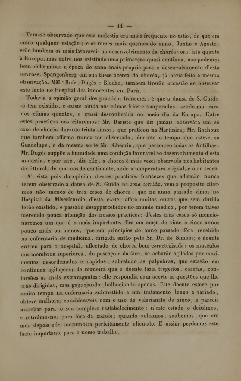 Tem-se observado que esta moléstia era mais frequente no estio, do que em outra qualquer estação ; e os mezes mais quentes do anno, Junho e Agosto, erão também os mais favoráveis ao desenvolvimento da ehoréa; ora, isto quanto á Europa, mas entre nós existindo uma primavera quasi continua, não podemos bem determinar a época do anno mais própria para o desenvolvimento d'esta nevrose. Spangenberg em sua these acerca da ehoréa., já havia feito a mesmn observação. MM.'Rufz, Dugés e Blache, também tiverão occasião de observar este facto no Hospital dos innocentes em Pariz. Todavia a opinião geral dos practicos francezes, é que a dansa de S. Guido só tem existido, e existe ainda nos climas frios e temperados, sendo mui rara nos climas quentes, e quasi desconhecida no meio dia da Europa. Entre estes practicos nós citaremos: Mr. Dariste que diz jamais observara um só caso de ehoréa durante trinta annos, que praticou na Martinica; Mr. Rochoux que também afíirma nunca ter observado, durante o tempo que esteve na Guadelupe, e da mesma sorte Mr. Chervin, que percorreo todas as Antilhas: Mr. Dugés suppõe a humidade uma condição favorável ao desenvolvimento d'esta moléstia, c por isso, diz elle, a ehoréa é mais vezes observada nos habitantes do littoral, do que nos do continente, onde a temperatura é igual, e o ar secco. A' vista pois da opinião d'estes practicos francezes que affirmão nunca lerem observado a dansa de S. Guido na zona tórrida, vem a propósito citar- mos não menos de três casos de ehoréa , que no anno passado vimos no Hospital da Misericórdia d'esta corte, afora muitos outros que sem duvida terão existido, e passado desappercebidos no mundo medico , por terem talvez merecido pouca attenção dos nossos practicos; d'estes três casos só mencio- naremos um que é o mais importante. Era um moço de vinte e cinco annos pouco mais ou menos, que em princípios do anno passado fora recebido na enfermaria de medicina, dirigida então pelo Sr. Dr. de Simoni; o doente entrou para o hospital, affectado de ehoréa bem caracterisada: os músculos dos membros superiores , do pescoço e da face, se achavão agitados por movi- mentos desordenados e rápidos, sobretudo as pálpebras, que estavão em continuas agitações; de maneira que o doente fazia tregeitos, caretas, con- torsões as mais extravagantes: elle respondia com acerto ás questões que lhe erão dirigidas, mas gaguejando, balbuciando apenas. Este doente esteve por muito tempo na enfermaria submettido a um tratamento longo e variado ; obteve melhoras consideráveis com o uso do valerianato de zinco, e parecia marchar para o seu completo restabelecimento : n'esle estado o deixámos, e relirámo-nos para fora da cidade; quando voltamos, soubemos, que um mez depois elle suecumbira perfeitamente alienado. E assim perdemos este facto importante para o nosso trabalho.