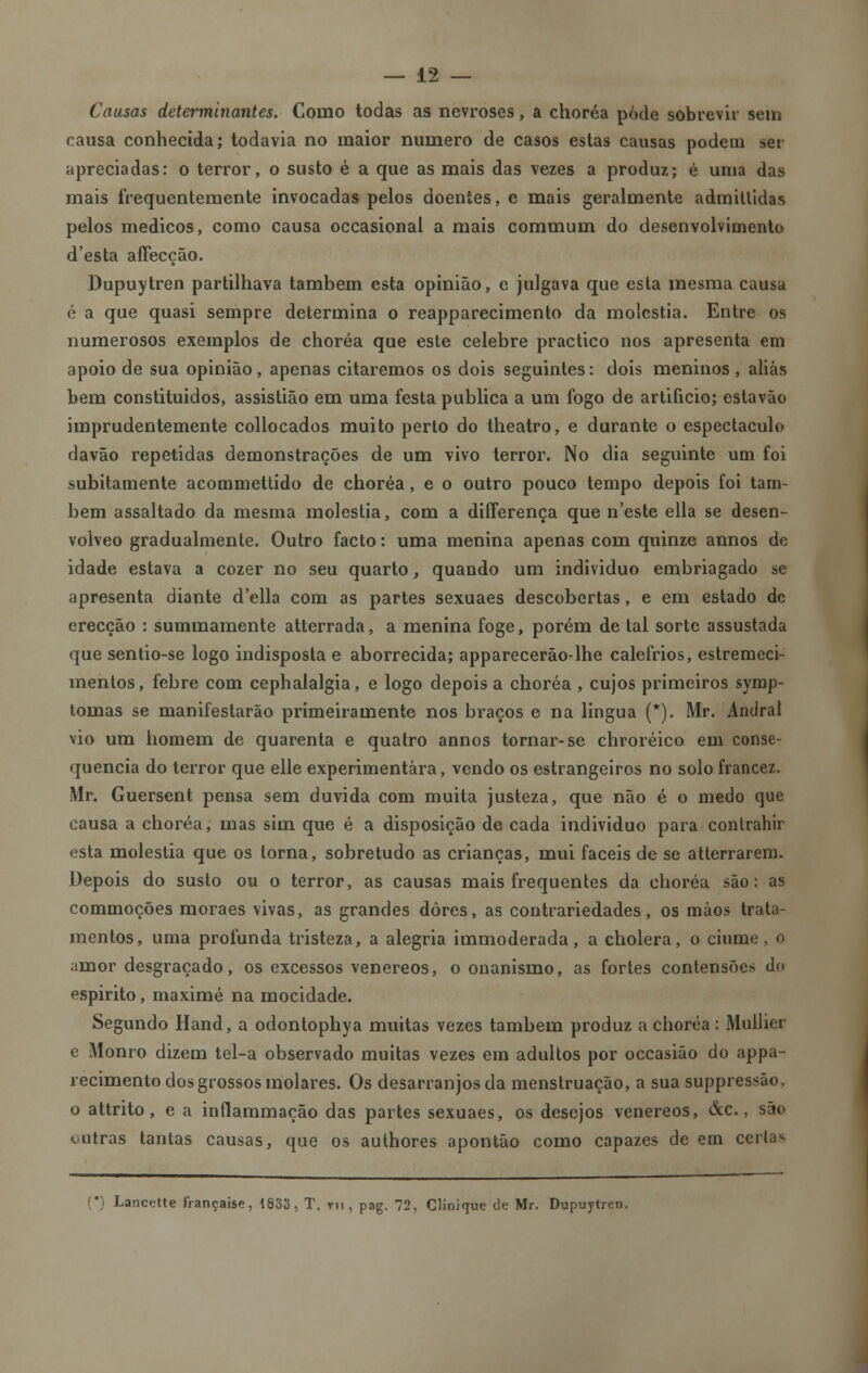 Causas determinantes. Como todas as nevroses, a choréa pôde sobrevir sem causa conhecida; todavia no maior numero de casos estas causas podem sei apreciadas: o terror, o susto é a que as mais das vezes a produz; é uma das mais frequentemente invocadas pelos doentes, e mais geralmente admiltidas pelos médicos, como causa occasional a mais commum do desenvolvimento d'esta affecção. Dupuytren partilhava também esta opinião, e julgava que esta mesma causa é a que quasi sempre determina o reapparecimento da moléstia. Entre os numerosos exemplos de choréa que este celebre practico nos apresenta em apoio de sua opinião, apenas citaremos os dois seguintes: dois meninos , aliás bem constituídos, assistião em uma festa publica a um fogo de artificio; estavão imprudentemente collocados muito perto do theatro, e durante o espectáculo davão repetidas demonstrações de um vivo terror. No dia seguinte um foi subitamente acommettido de choréa, e o outro pouco tempo depois foi tam- bém assaltado da mesma moléstia, com a differença que n'este ella se desen- volveo gradualmente. Outro facto: uma menina apenas com quinze annos de idade estava a cozer no seu quarto, quando um individuo embriagado se apresenta diante d'ella com as partes sexuaes descobertas, e em estado de erecção : summamente atterrada, a menina foge, porém de tal sorte assustada que sentio-se logo indisposta e aborrecida; apparecerão-lhe calefrios, estremeci- mentos, febre com cephalalgia, e logo depois a choréa , cujos primeiros symp- tomas se manifestarão primeiramente nos braços e na lingua (*). Mr. Andral vio um homem de quarenta e quatro annos tornar-se chroréico. em conse- quência do terror que elle experimentara, vendo os estrangeiros no solo francez. Mr. Guersent pensa sem duvida com muita justeza, que não é o medo que causa a choréa, mas sim que é a disposição de cada individuo para conlrahir esta moléstia que os torna, sobretudo as crianças, mui fáceis de se atterrarem. Depois do suslo ou o terror, as causas mais frequentes da choréa são: as commoções moraes vivas, as grandes dores, as contrariedades, os mãos trata- mentos, uma profunda tristeza, a alegria immoderada, a cholera, o ciúme , o amor desgraçado, os excessos venéreos, o onanismo, as fortes contensões do espirito, maximé na mocidade. Segundo Hand, a odontophya muitas vezes também produz a choréa : Mulher e Monro dizem tel-a observado muitas vezes em adultos por occasião do appa- recimento dos grossos molares. Os desarranjos da menstruação, a sua suppressão, o attrito, e a inflammação das partes sexuaes, os desejos venéreos, &c., são outras tantas causas, que os authores apontão como capazes de em certas (*) Lancette irançaise, 1833, T. vn, pag. 72, Clinique de Mr. Dupuytren.