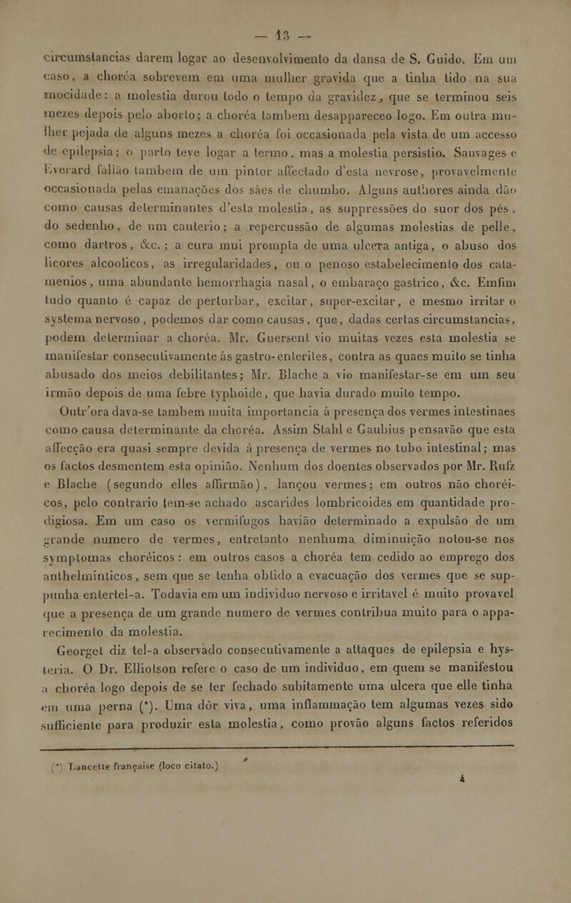 circumstancias darem logar ao desenvolvimento da dansa de S. Guido. Em um caso, a choréa sobrevem em uma mulher gravida que a tinha tido na sua mocidade: u moléstia durou todo o tempo da gravidez, que se terminou seis mezes depois pelo aborto; a choréa também desapparecco logo. Em outra mu- lher pejada de alguns mezes a choréa foi occasionada pela vista de um accesso de epilepsia; o parto teve logar a termo, mas a moléstia persistio. Sauvages e hverard talião lambem de um pinlor afíeciado d'esla uevrose, provavelmente occasionada pelas emanações dos sáes de chumbo. Alguns autiiores ainda dão como causas determinantes d'esla moléstia, as suppressões do suor dos pés, do sedenho, de um cautério; a repercussão de algumas moléstias de pelle, como dartros, &c.; a cura mui prompta de uma ulcera antiga, o abuso dos licores alcoólicos, as irregularidades, ou o penoso estabelecimento dos cala- menios, uma abundante hemorrhagia nasal, o embaraço gástrico, &c. Emfim tudo quanto é capaz de perturbar, excitar, super-excilar, e mesmo irritar o syslema nervoso , podemos dar como causas, que, dadas certas circumstancias, podem determinar a choréa. Mr. Guerscnt vio muitas vezes esta moléstia se manifestar consecutivamente ás gastro-enterites, contra as quacs muito se tinha abusado dos meios debilitantes; Mr. Blache a vio manifestar-se em um seu irmão depois de uma febre typhoide, que havia durado muito tempo. Outr'ora dava-se também muita importância á presença dos vermes intestinaes como causa determinante da choréa. Assim Stahl e Gaubius pensavão que esta afTecção era quasi sempre devida á presença de vermes no tubo intestinal; mas os factos desmentem esta opinião. Nenhum dos doentes observados por Mr. Rufz e Blache (segundo elles afíirmão), lançou vermes; cm outros não choréi- cos, pelo contrario tem-sc achado ascarides lombricoides em quantidade pro- digiosa. Em um caso os vermifugos havião determinado a expulsão de um grande numero de vermes, entretanto nenhuma diminuição nolou-se nos svmptomas choréicos : em outros casos a choréa tem cedido ao emprego dos anthelminticos, sem que se tenha obtido a evacuação dos vermes que se sup- punha enlertel-a. Todavia em um individuo nervoso e irritável é muito provável que a presença de um grande numero de vermes contribua muito para o appa- recimenlo da moléstia. Georget diz tel-a observado consecutivamente a attaques de epilepsia e hys- leiia. O Dr. Elliotson refere o caso de um individuo, em quem se manifestou a choréa logo depois de se ler fechado subitamente uma ulcera que elle tinha em uma perna (*). Uma dòr viva, uma inflammação tem algumas vezes sido sumeiente para produzir esta moléstia, como provão alguns factos referidos ' Lancettc française (loco citato.)