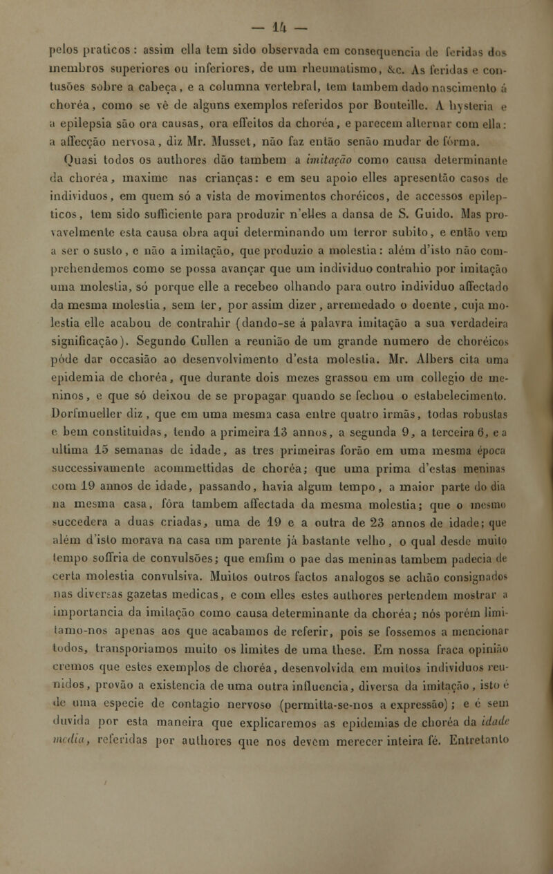 pelos práticos: assim cila tem sido observada cm consequência cie feridas membros superiores ou inferiores, de um rheumalismo, &c. As feridas «> con- tusões sobre a cabeça, e a columna vertebral, tem lambem dado nascimento á choréa, como se vê de alguns exemplos referidos por Bouteille. A hysteria e a epilepsia são ora causas, ora effeitos da choréa, e parecem alternar com ella: a affecção nervosa, diz Mr. Musset, não faz então senão mudar de forma. Quasi todos os authores dão também a imitação como causa determinante da choréa, maxime nas crianças: e em seu apoio elles apresentão casos de indivíduos, em quem só a vista de movimentos choróicos, de accessos epilép- ticos, tem sido sufliciente para produzir n'elles a dansa de S. Guido. Mas pro- vavelmente esta causa obra aqui determinando um terror súbito, e então vero a ser o susto , e não a imitação, que produzi o a moléstia: além d'isto não coni- prehendemos como se possa avançar que um individuo contrahio por imitação uma moléstia, só porque elle a recebeo olhando para outro individuo afíeetado da mesma moléstia, sem ler, por assim dizer, arremedado o doente, cuja mo- léstia elle acabou de contrahir (dando-se á palavra imitação a sua verdadeira significação). Segundo Cullen a reunião de um grande numero de choróicos pôde dar occasião ao desenvolvimento d'esta moléstia. Mr. Albers cita uma epidemia de choréa, que durante dois mezes grassou em um collegio de me- ninos, e que só deixou de se propagar quando se fechou o estabelecimento. Dorfmueller diz , que cm uma mesma casa entre quatro irmãs, todas robustas e bem constituidas, lendo a primeira 13 annos, a segunda 9, a terceira 6, e a ultima 15 semanas de idade, as três primeiras forão em uma mesma época suecessivamente acommettidas de choréa; que uma prima d'cstas meninas com 19 annos de idade, passando, havia algum tempo , a maior parte do dia na mesma casa, fora lambem affectada da mesma moléstia; que o mesmo suecedera a duas criadas, uma de 19 e a outra de 23 annos de idade; que além d'islo morava na casa um parente já bastante velho, o qual desde muito lempo soffria de convulsões; que emíim o pae das meninas tambem padecia de certa moléstia convulsiva. Muitos outros factos análogos se achão consignados nas diversas gazetas medicas, e com elles estes authores pertendem mostrar a importância da imitação como causa determinante da choréa; nós porém limi- tamo-nos apenas aos que acabamos de referir, pois se fossemos a mencionar todos, transporíamos muito os limites de uma lhese. Em nossa fraca opinião cremos que estes exemplos de choréa, desenvolvida em muitos individuos reu- nidos, provão a existência de uma outra influencia, diversa da imitação , isto é de uma espécie de contagio nervoso (permitla-se-nos a expressão); e é sem duvida por esta maneira que explicaremos as epidemias de choréa da idade media, referidas por aulhores que nos devem merecer inteira fé. Entretanto