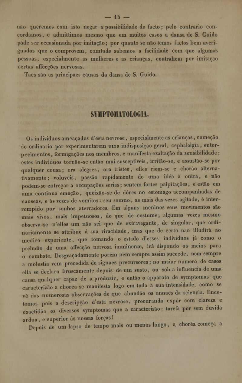 não queremos com isto negar a possibilidade do facto; pelo contrario con- cordamos, e admittimos mesmo que em muitos casos a dansa de S. Guido pôde ser occasionada por imitação; por quanto se não lemos factos bem averi- guados que o comprovem, comtudo sabemos a facilidade com que algumas pessoas, especialmente as mulheres e as crianças, contrahem por imitação certas affecções nervosas. Taes são as principaes causas da dansa de S. Guido. SYMPTOMATOLOGIA. Os indivíduos ameaçados d'esta nevrose, especialmente as crianças, começão de ordinário por experimentarem uma indisposição geral, cephalalgia, entor- pecimentos, formigações nos membros, e manifesta exaltação da sensibilidade; estes individuos tornão-se então mui susceptíveis, irritão-se, e assustão-se por qualquer cousa; ora alegres, ora tristes, elles riem-se e chorão alterna- tivamente; volúveis, passão rapidamente de uma idéa a outra, e não podem-se entregar a oceupações serias; sentem fortes palpitações, e estão em uma continua emoção, queixâo-se de dores no estômago accompanhadas de náuseas, e ás vezes de vómitos: seu somno, as mais das vezes agitado, é inter- rompido por sonhos aterradores. Em alguns meninos seus movimentos são mais vivos, mais impetuosos, do que de costume; algumas vezes mesmo observa-se n'elles um não sei que de extravagante, de singular, que ordi- nariamente se attribue á sua vivacidade, mas que de certo não illudirá ao medico experiente, que tomando o estado d'esses individuos já como o preludio de uma alTecção nervosa imminente, irá dispondo os meios para o combate. Desgraçadamente porém nem sempre assim suecede, nem sempre a moléstia vem precedida de signaes precursores; no maior numero de casos ella se declara bruscamente depois de um susto, ou sob a influencia de uma causa qualquer capaz de a produzir, e então o apparato de symptomas que caraclerizão a choréa se manifesta logo em toda a sua intensidade, como se vê das numerosas observações de que abundão os annaes da sciencia. Ence- temos pois a descripção d'esta nevrose, procurando expor com clareza e exactidão os diversos symptomas que a caracterisão: tarefa por sem duvida árdua , e superior ás nossas forças ! Depois de um lapso de tempo mais ou menos longo, a choréa começa a