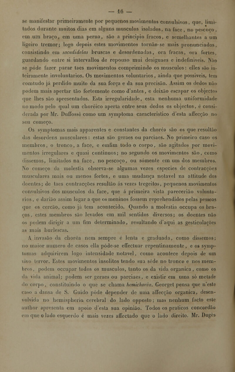 se manifestar primeiramente por pequenos movimentos convulsivos, que, limi- tados durante muitos dias em alguns músculos isolados, na face, no pescoço em um braço, em uma perna, são a principio fracos, e semelhantes a um ligeiro tremor; logo depois estes movimentos tornão-se mais pronunciados, consistindo em sacudidelas bruscas e desordenadas, ora fracas, ora fortes, guardando entre si intervallos de repouso mui dcsiguaes e indefiníveis. Não se pôde fazer parar taes movimentos comprimindo os músculos: elles são in- teiramente involuntários. Os movimentos voluntários, ainda que possíveis, leni comtudo já perdido muito da sua força e da sua precisão. Assim os dedos não podem mais apertar tão fortemente como d'anles, e deixão escapar os objectos que lhes são apresentados. Esta irregularidade, esta nenhuma uniformidade no modo pelo qual um choréico aperta entre seus dedos os objectos, é consi- derada por Mr. Duffossé como um symptoma característico d'esta afíecção no seu começo. Os symptomas mais apparentes e constantes da choréa são os que resultão das desordens musculares: estas são geraes ou parciaes. No primeiro caso os membros, o tronco, a face, e emfim todo o corpo, são agitados por movi- mentos irregulares e quasi contínuos; no segundo os movimentos são, como dissemos, limitados na face, no pescoço, ou somente em um dos membros. No começo da moléstia observa-se algumas vezes espécies de contracções musculares mais ou menos fortes, e uma mudança notável na altitude dos doentes; de taes contracções resultão ás vezes tregeitos, pequenos movimentos convulsivos dos músculos da face, que á primeira vista parecerião voluntá- rios, c darião assim logar a que os meninos fossem reprehendidos pelas pessoas que os cercão, como já tem acontecido. Quando a moléstia oceupa os bra- ços , estes membros são levados em mil sentidos diversos; os doentes não os podem dirigir a um fim determinado, resultando d'aqui as gesticulações as mais burlescas. A invasão da choréa nem sempre é lenta e graduada, como dissemos; no maior numero de casos ella póde-se eífectuar repentinamente, e os symp- tomas adquirirem logo intensidade notável, como acontece depois de um vivo terror. Estes movimentos insólitos tendo sua sede no tronco e nos mem- bros, podem oceupar todos os músculos, tanto os da vida orgânica, como os da vida animal; podem ser geraes ou parciaes, e existir em uma só metade do corpo, constituindo o que se chama lienúchorèa. Georget pensa que n'este caso a dansa de S. Guido pôde depender de uma affecção orgânica, desen- volvida no hemispherio cerebral do lado opposto; mas nenhum facto este aulhor apresenta em apoio d'esta sua opinião. Todos os práticos concordão em que o lado esquerdo é mais vezes aífectado que o lado direito. Mr. Dugès