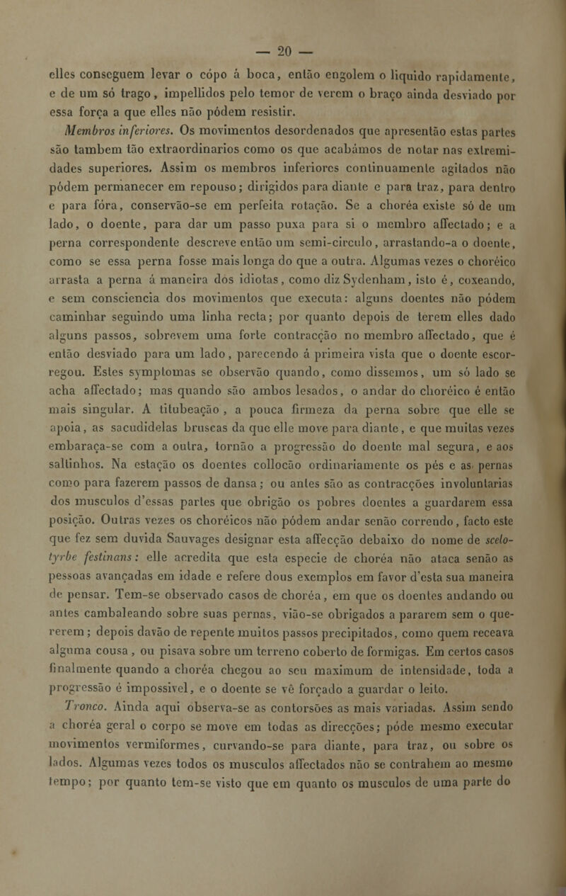 elles conseguem levar o copo á boca, enlão engolem o liquido rapidamente, e de um só trago, impellidos pelo temor de verem o braço ainda desviado por essa força a que elles não podem resistir. Membros inferiores. Os movimentos desordenados que apresentão estas partes são também tão extraordinários como os que acabámos de notar nas extremi- dades superiores. Assim os membros inferiores continuamente agitados não podem permanecer em repouso; dirigidos para diante e para traz, para dentro e para fora, conservão-se em perfeita rotação. Se a choréa existe só de um lado, o doente, para dar um passo puxa para si o membro affeclado; e a perna correspondente descreve então um semi-circulo, arrastando-a o doente, como se essa perna fosse mais longa do que a outra. Algumas vezes o choréico arrasta a perna á maneira dos idiotas, como diz Sydenham, isto é, coxeando, o sem consciência dos movimentos que executa: alguns doentes não podem caminhar seguindo uma linha recta; por quanto depois de terem elles dado alguns passos, sobrevem uma forte contracção no membro aflectado, que é então desviado para um lado, parecendo á primeira vista que o doente escor- regou. Estes symptomas se observão quando, como dissemos, um só lado se acha aflectado; mas quando são ambos lesados, o andar do choréico é então mais singular. A tilubeação , a pouca firmeza da perna sobre que elle se apoia, as sacudidelas bruscas da que elle move para diante, e que muitas vezes embaraça-se com a outra, tornão a progressão do doente mal segura, e aos saltinhos. Na estação os doentes collocão ordinariamente os pés e as. pernas como para fazerem passos de dansa; ou antes são as contracções involuntárias dos músculos d'essas partes que obrigão os pobres doentes a guardarem essa posição. Outras vezes os choréicos não podem andar senão correndo, facto este que fez sem duvida Sauvages designar esta affecção debaixo do nome de scelo- tyrbe festinans: elle acredita que esta espécie de choréa não ataca senão as pessoas avançadas em idade e refere dous exemplos em favor d'esta sua maneira de pensar. Tem-se observado casos de choréa, em que os doentes andando ou antes cambaleando sobre suas pernas, vião-se obrigados a pararem sem o que- rerem; depois davão de repente muitos passos precipitados, como quem receava alguma cousa , ou pisava sobre um terreno coberto de formigas. Em certos casos finalmente quando a choréa chegou ao seu maximum de intensidade, toda a progressão é impossível, e o doente se vê forçado a guardar o leito. Tronco. Ainda aqui observa-se as contorsões as mais variadas. Assim sendo a choréa geral o corpo se move em todas as direcções; pode mesmo executar movimentos vermiformes, curvando-se para diante, para traz, ou sobre os lados. Algumas vezes todos os músculos aíTectados não se contrahein ao mesmo tempo; por quanto tem-se visto que em quanto os músculos de uma parte do